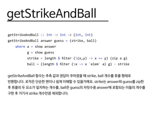 getStrikeAndBall
getStrikeAndBall :: Int -> Int -> (Int, Int)
getStrikeAndBall answer guess = (strike, ball)
where a = show answer
g = show guess
strike = length $ filter ((x,y) -> x == y) (zip a g)
ball = (length $ filter (x -> x `elem` a) g) - strike
getStrikeAndBall 함수는 추측 값과 정답이 주어졌을 때 strike, ball 개수를 튜플 형태로
반환합니다. 로직은 단순한 편이니 쉽게 이해할 수 있을거에요. strike는 answer와 guess를 zip한
후 튜플의 두 요소가 일치하는 개수를, ball은 guess의 자릿수중 answer에 포함되는 이들의 개수를
구한 후 거기서 strike 개수만큼 제외합니다.
 