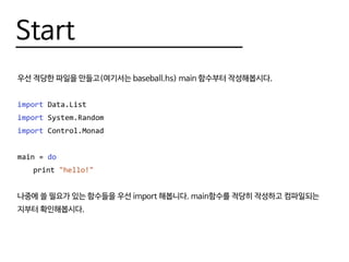 Start
우선 적당한 파일을 만들고(여기서는 baseball.hs) main 함수부터 작성해봅시다.
import Data.List
import System.Random
import Control.Monad
main = do
	print "hello!"
나중에 쓸 필요가 있는 함수들을 우선 import 해봅니다. main함수를 적당히 작성하고 컴파일되는
지부터 확인해봅시다.
 