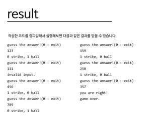result
작성한 코드를 컴파일해서 실행해보면 다음과 같은 결과를 얻을 수 있습니다.
guess the answer!(0 : exit)
123
0 strike, 1 ball
guess the answer!(0 : exit)
111
invalid input.
guess the answer!(0 : exit)
456
1 strike, 0 ball
guess the answer!(0 : exit)
789
0 strike, 1 ball
guess the answer!(0 : exit)
159
1 strike, 0 ball
guess the answer!(0 : exit)
258
1 strike, 0 ball
guess the answer!(0 : exit)
357
you are right!
game over.
 
