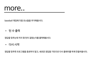 more..
baseball 게임에 다음 요소들을 추가해봅시다.
•	 턴 수 출력
정답을 맞추는데 까지 몇 턴이 걸렸는지를 출력해봅시다.
•	 다시 시작
정답을 맞추면 프로그램을 종료하지 말고, 새로운 정답을 기반으로 다시 플레이를 하게 만들어봅시다.
 