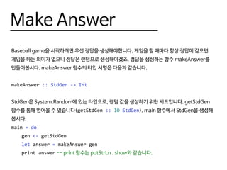 Make Answer
Baseball game을 시작하려면 우선 정답을 생성해야합니다. 게임을 할 때마다 항상 정답이 같으면
게임을 하는 의미가 없으니 정답은 랜덤으로 생성해야겠죠. 정답을 생성하는 함수 makeAnswer를
만들어봅시다. makeAnswer 함수의 타입 서명은 다음과 같습니다.
makeAnswer :: StdGen -> Int
StdGen은 System.Random에 있는 타입으로, 랜덤 값을 생성하기 위한 시드입니다. getStdGen
함수를 통해 얻어올 수 있습니다(getStdGen :: IO StdGen). main 함수에서 StdGen을 생성해
봅시다.
main = do
	gen <- getStdGen
	 let answer = makeAnswer gen
	 print answer -- print 함수는 putStrLn . show와 같습니다.
 
