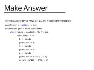 Make Answer
이제 makeAnswer 함수의 구현입니다. 코드부터 본 다음 한줄씩 이해해봅시다.
makeAnswer :: StdGen -> Int
makeAnswer gen = head candidates
where rands = randomRs (0, 9) gen
candidates = do
h <- rands
guard (h /= 0)
t <- rands
guard (h /= t)
o <- rands
guard (o /= t && o /= h)
return (h*100 + t*10 + o)
 