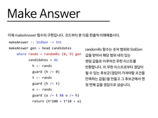 Make Answer
이제 makeAnswer 함수의 구현입니다. 코드부터 본 다음 한줄씩 이해해봅시다.
makeAnswer :: StdGen -> Int
makeAnswer gen = head candidates
where rands = randomRs (0, 9) gen
candidates = do
h <- rands
guard (h /= 0)
t <- rands
guard (h /= t)
o <- rands
guard (o /= t && o /= h)
return (h*100 + t*10 + o)
randomRs 함수는 숫자 범위와 StdGen
값을 받아서 해당 범위 내의 있는
랜덤 값들로 이루어진 무한 리스트를
반환합니다. 이 무한 리스트로부터 정답이
될 수 있는 후보군(정답이 가져야할 조건을
만족하는 값들)을 만들고 그 후보군에서 맨
첫 번째 값을 정답으로 삼습니다.
 