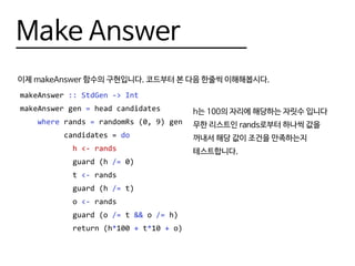 Make Answer
이제 makeAnswer 함수의 구현입니다. 코드부터 본 다음 한줄씩 이해해봅시다.
makeAnswer :: StdGen -> Int
makeAnswer gen = head candidates
where rands = randomRs (0, 9) gen
candidates = do
h <- rands
guard (h /= 0)
t <- rands
guard (h /= t)
o <- rands
guard (o /= t && o /= h)
return (h*100 + t*10 + o)
h는 100의 자리에 해당하는 자릿수 입니다
무한 리스트인 rands로부터 하나씩 값을
꺼내서 해당 값이 조건을 만족하는지
테스트합니다.
 