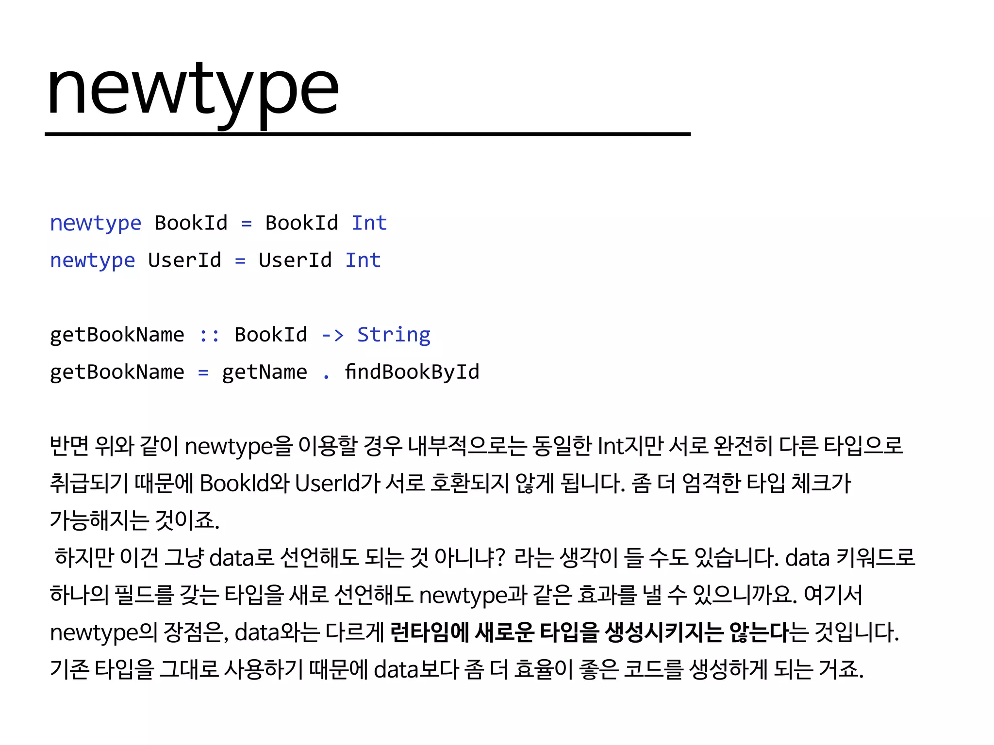 newtype
newtype BookId = BookId Int
newtype UserId = UserId Int
getBookName :: BookId -> String
getBookName = getName . findBookById
반면 위와 같이 newtype을 이용할 경우 내부적으로는 동일한 Int지만 서로 완전히 다른 타입으로
취급되기 때문에 BookId와 UserId가 서로 호환되지 않게 됩니다. 좀 더 엄격한 타입 체크가
가능해지는 것이죠.
하지만 이건 그냥 data로 선언해도 되는 것 아니냐? 라는 생각이 들 수도 있습니다. data 키워드로
하나의 필드를 갖는 타입을 새로 선언해도 newtype과 같은 효과를 낼 수 있으니까요. 여기서
newtype의 장점은, data와는 다르게 런타임에 새로운 타입을 생성시키지는 않는다는 것입니다.
기존 타입을 그대로 사용하기 때문에 data보다 좀 더 효율이 좋은 코드를 생성하게 되는 거죠.
 