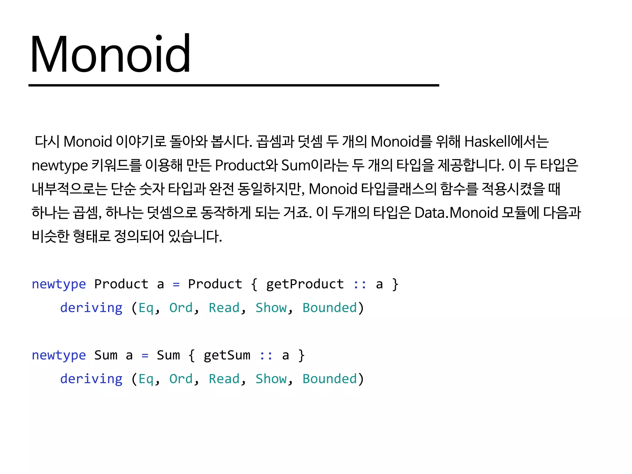 Monoid
다시 Monoid 이야기로 돌아와 봅시다. 곱셈과 덧셈 두 개의 Monoid를 위해 Haskell에서는
newtype 키워드를 이용해 만든 Product와 Sum이라는 두 개의 타입을 제공합니다. 이 두 타입은
내부적으로는 단순 숫자 타입과 완전 동일하지만, Monoid 타입클래스의 함수를 적용시켰을 때
하나는 곱셈, 하나는 덧셈으로 동작하게 되는 거죠. 이 두개의 타입은 Data.Monoid 모듈에 다음과
비슷한 형태로 정의되어 있습니다.
newtype Product a = Product { getProduct :: a }
	 deriving (Eq, Ord, Read, Show, Bounded)
newtype Sum a = Sum { getSum :: a }
	 deriving (Eq, Ord, Read, Show, Bounded)
 