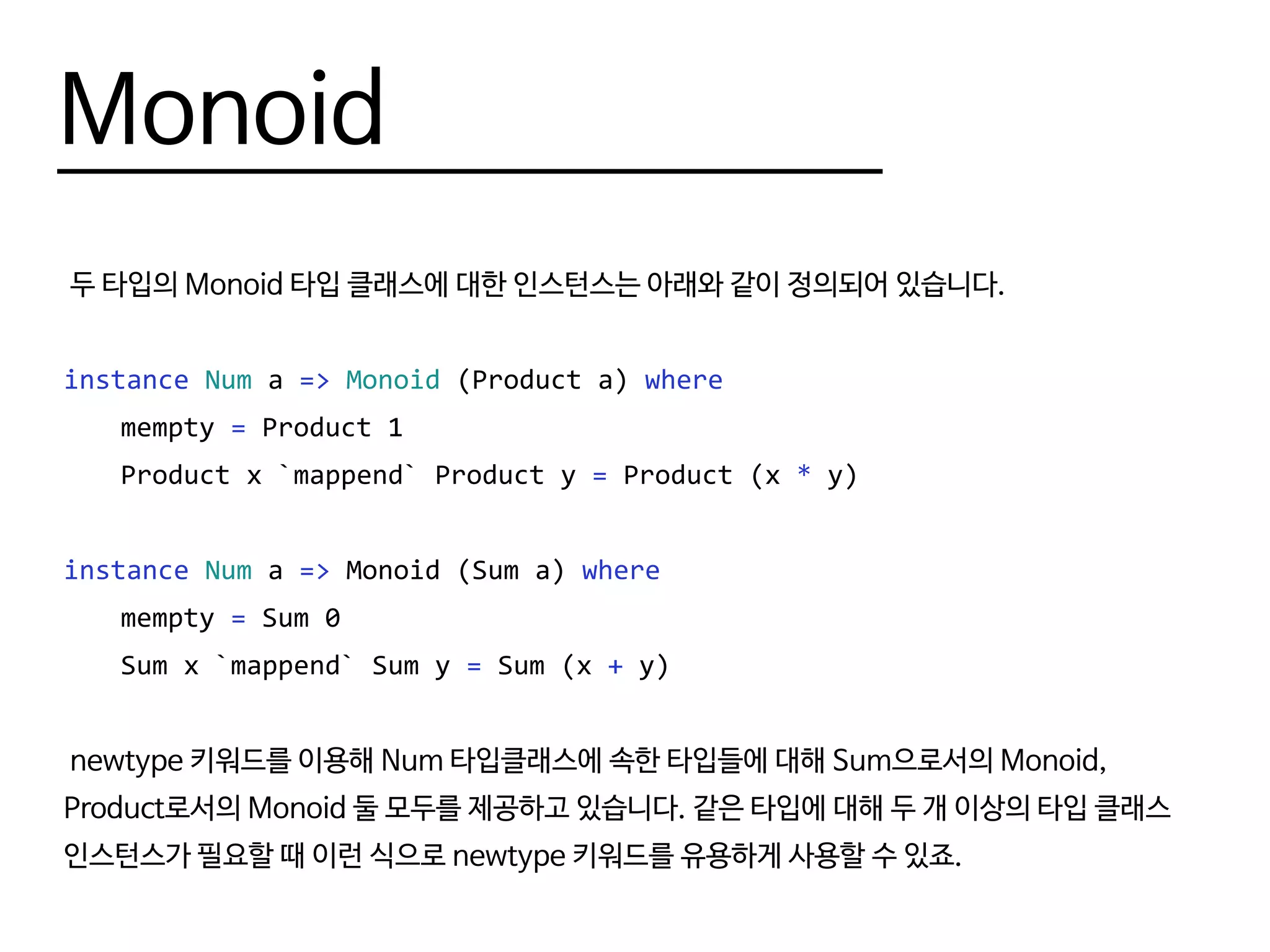 Monoid
두 타입의 Monoid 타입 클래스에 대한 인스턴스는 아래와 같이 정의되어 있습니다.
instance Num a => Monoid (Product a) where
	mempty = Product 1
	 Product x `mappend` Product y = Product (x * y)
instance Num a => Monoid (Sum a) where
	mempty = Sum 0
	 Sum x `mappend` Sum y = Sum (x + y)
newtype 키워드를 이용해 Num 타입클래스에 속한 타입들에 대해 Sum으로서의 Monoid,
Product로서의 Monoid 둘 모두를 제공하고 있습니다. 같은 타입에 대해 두 개 이상의 타입 클래스
인스턴스가 필요할 때 이런 식으로 newtype 키워드를 유용하게 사용할 수 있죠.
 
