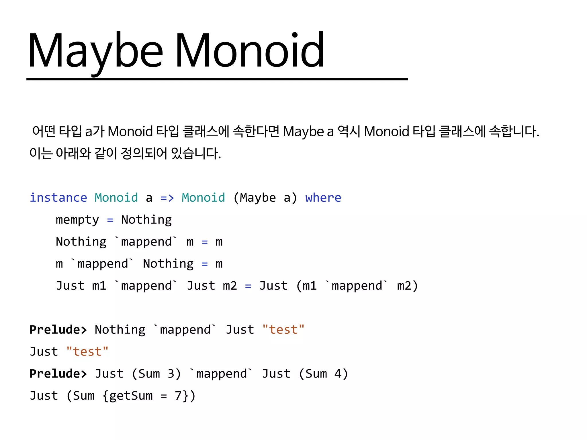 Maybe Monoid
어떤 타입 a가 Monoid 타입 클래스에 속한다면 Maybe a 역시 Monoid 타입 클래스에 속합니다.
이는 아래와 같이 정의되어 있습니다.
instance Monoid a => Monoid (Maybe a) where
	mempty = Nothing
	 Nothing `mappend` m = m
	 m `mappend` Nothing = m
	 Just m1 `mappend` Just m2 = Just (m1 `mappend` m2)
Prelude> Nothing `mappend` Just "test"
Just "test"
Prelude> Just (Sum 3) `mappend` Just (Sum 4)
Just (Sum {getSum = 7})
 