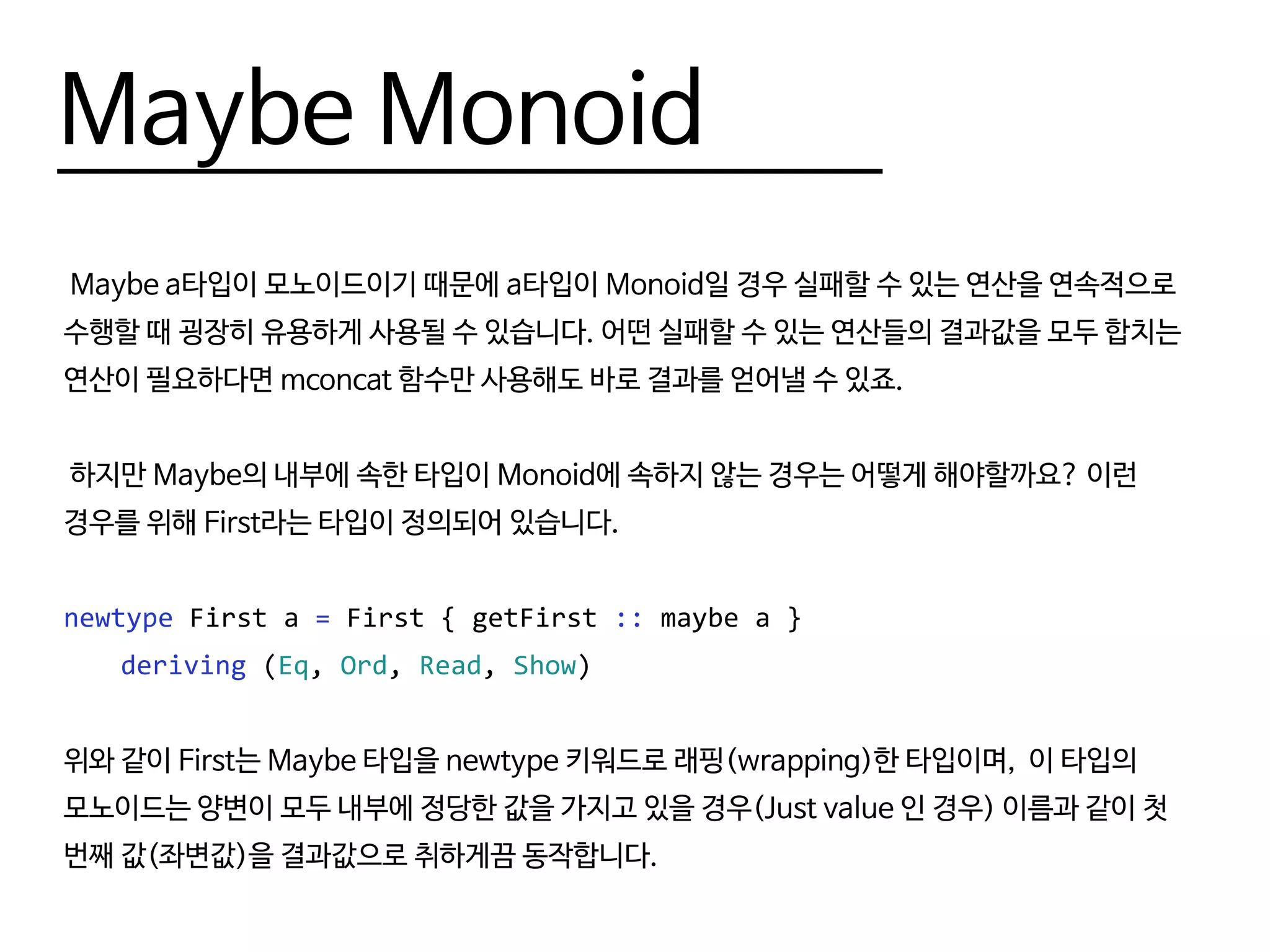 Maybe Monoid
Maybe a타입이 모노이드이기 때문에 a타입이 Monoid일 경우 실패할 수 있는 연산을 연속적으로
수행할 때 굉장히 유용하게 사용될 수 있습니다. 어떤 실패할 수 있는 연산들의 결과값을 모두 합치는
연산이 필요하다면 mconcat 함수만 사용해도 바로 결과를 얻어낼 수 있죠.
하지만 Maybe의 내부에 속한 타입이 Monoid에 속하지 않는 경우는 어떻게 해야할까요? 이런
경우를 위해 First라는 타입이 정의되어 있습니다.
newtype First a = First { getFirst :: maybe a }
	 deriving (Eq, Ord, Read, Show)
위와 같이 First는 Maybe 타입을 newtype 키워드로 래핑(wrapping)한 타입이며, 이 타입의
모노이드는 양변이 모두 내부에 정당한 값을 가지고 있을 경우(Just value 인 경우) 이름과 같이 첫
번째 값(좌변값)을 결과값으로 취하게끔 동작합니다.
 