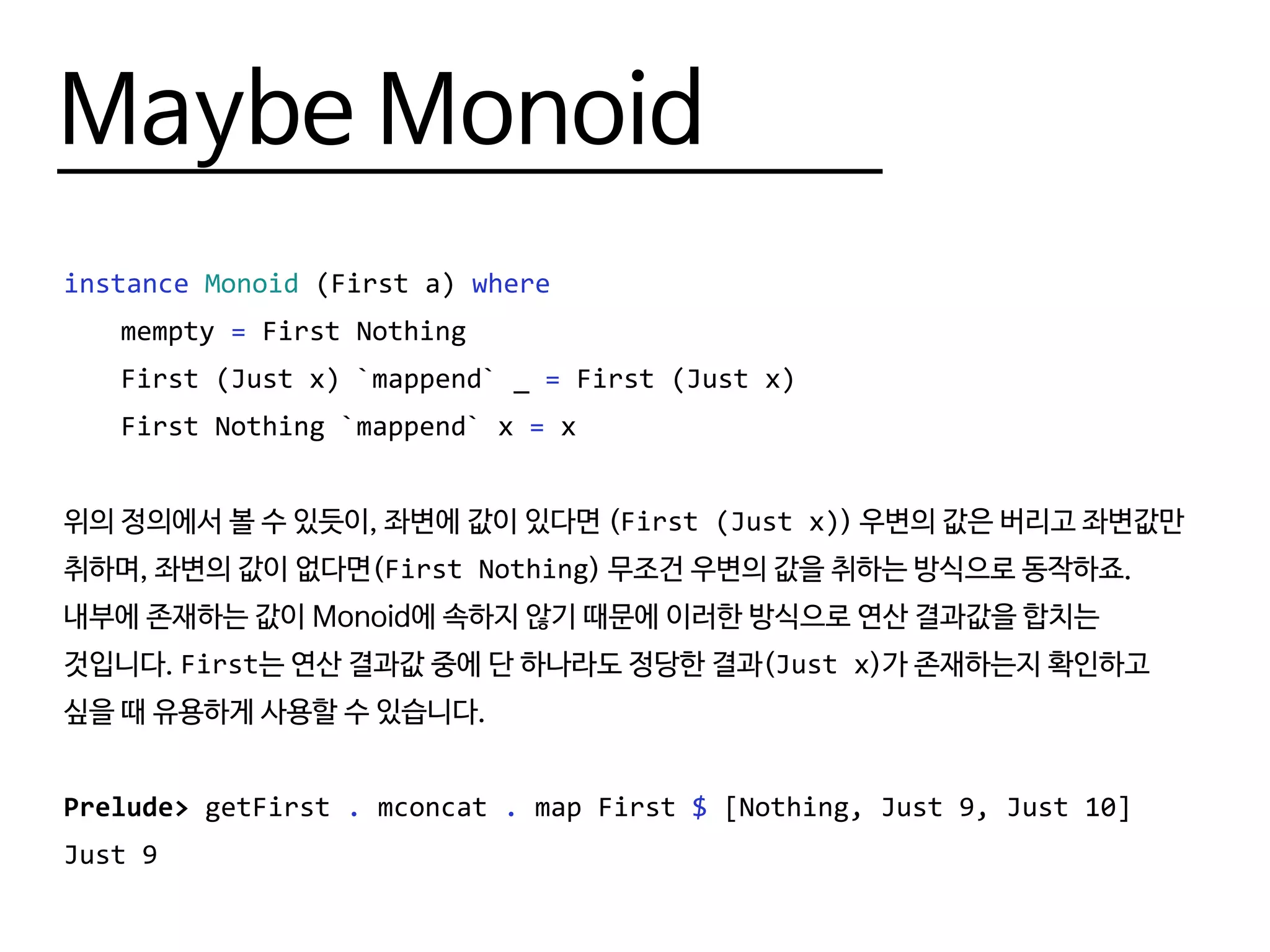 Maybe Monoid
instance Monoid (First a) where
	mempty = First Nothing
	 First (Just x) `mappend` _ = First (Just x)
	 First Nothing `mappend` x = x
위의 정의에서 볼 수 있듯이, 좌변에 값이 있다면 (First (Just x)) 우변의 값은 버리고 좌변값만
취하며, 좌변의 값이 없다면(First Nothing) 무조건 우변의 값을 취하는 방식으로 동작하죠.
내부에 존재하는 값이 Monoid에 속하지 않기 때문에 이러한 방식으로 연산 결과값을 합치는
것입니다. First는 연산 결과값 중에 단 하나라도 정당한 결과(Just x)가 존재하는지 확인하고
싶을 때 유용하게 사용할 수 있습니다.
Prelude> getFirst . mconcat . map First $ [Nothing, Just 9, Just 10]
Just 9
 