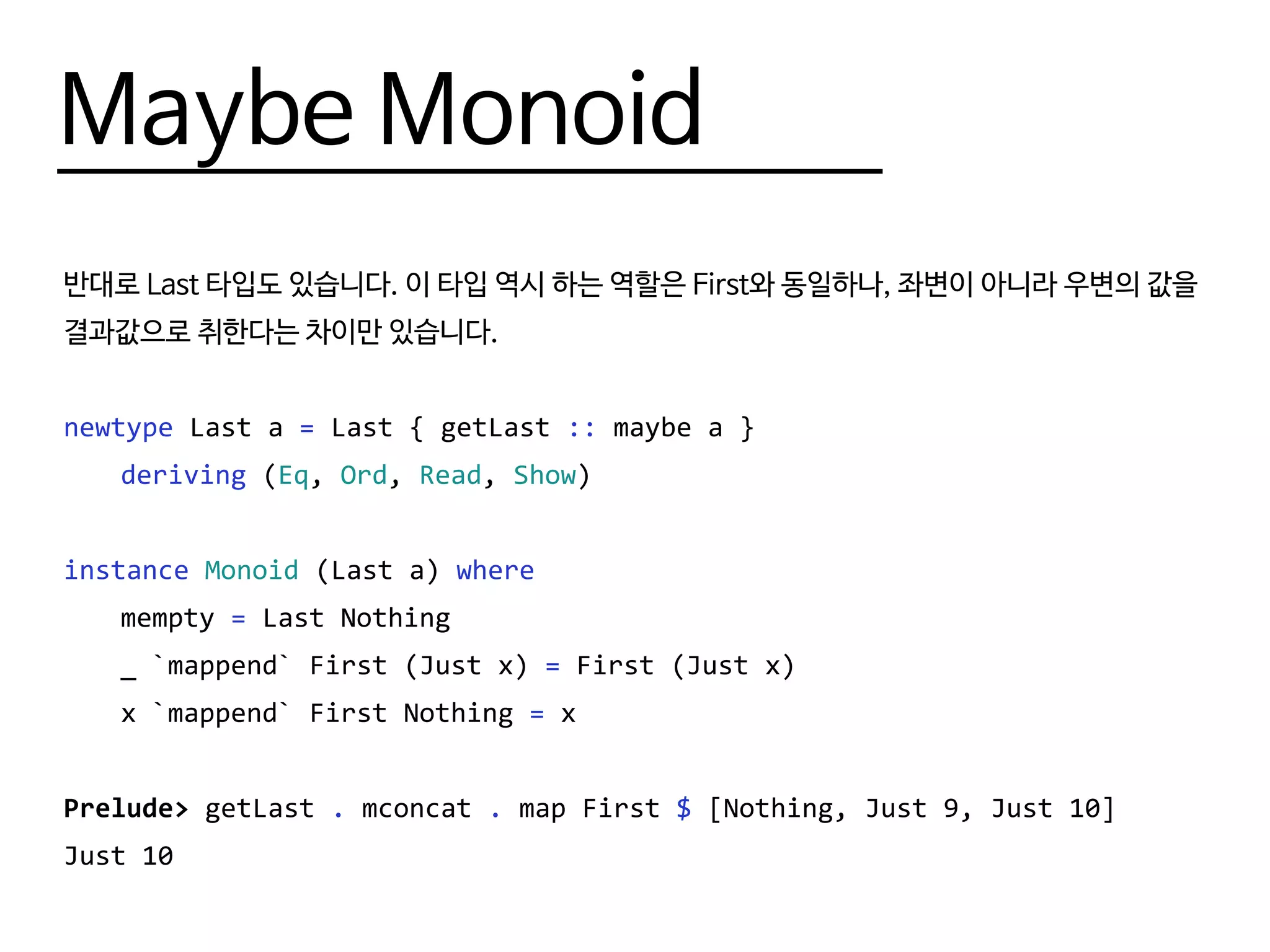 Maybe Monoid
반대로 Last 타입도 있습니다. 이 타입 역시 하는 역할은 First와 동일하나, 좌변이 아니라 우변의 값을
결과값으로 취한다는 차이만 있습니다.
newtype Last a = Last { getLast :: maybe a }
	 deriving (Eq, Ord, Read, Show)
instance Monoid (Last a) where
	mempty = Last Nothing
	 _ `mappend` First (Just x) = First (Just x)
	 x `mappend` First Nothing = x
Prelude> getLast . mconcat . map First $ [Nothing, Just 9, Just 10]
Just 10
 