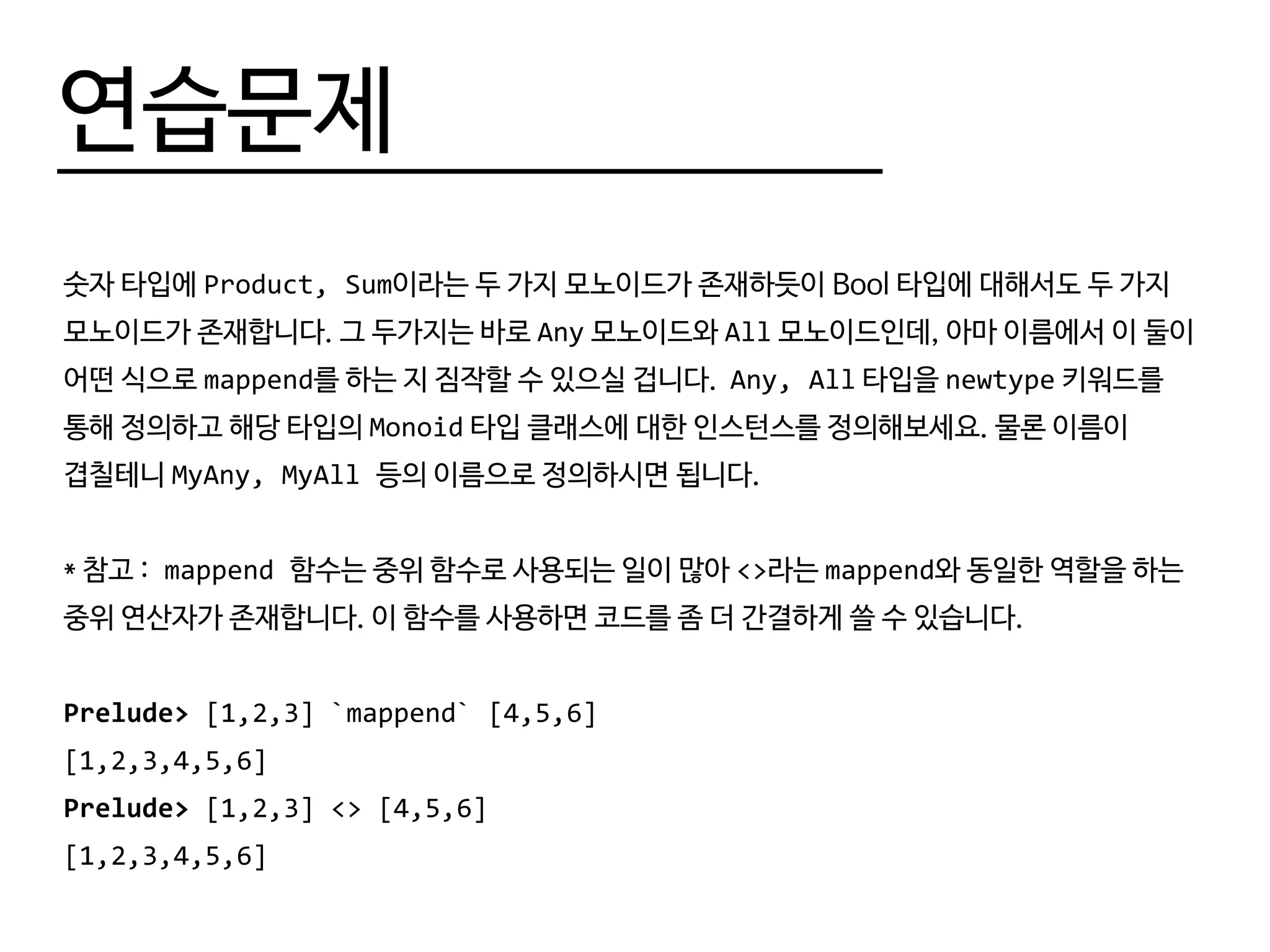 연습문제
숫자 타입에 Product, Sum이라는 두 가지 모노이드가 존재하듯이 Bool 타입에 대해서도 두 가지
모노이드가 존재합니다. 그 두가지는 바로 Any 모노이드와 All 모노이드인데, 아마 이름에서 이 둘이
어떤 식으로 mappend를 하는 지 짐작할 수 있으실 겁니다. Any, All 타입을 newtype 키워드를
통해 정의하고 해당 타입의 Monoid 타입 클래스에 대한 인스턴스를 정의해보세요. 물론 이름이
겹칠테니 MyAny, MyAll 등의 이름으로 정의하시면 됩니다.
* 참고 : mappend 함수는 중위 함수로 사용되는 일이 많아 <>라는 mappend와 동일한 역할을 하는
중위 연산자가 존재합니다. 이 함수를 사용하면 코드를 좀 더 간결하게 쓸 수 있습니다.
Prelude> [1,2,3] `mappend` [4,5,6]
[1,2,3,4,5,6]
Prelude> [1,2,3] <> [4,5,6]
[1,2,3,4,5,6]
 