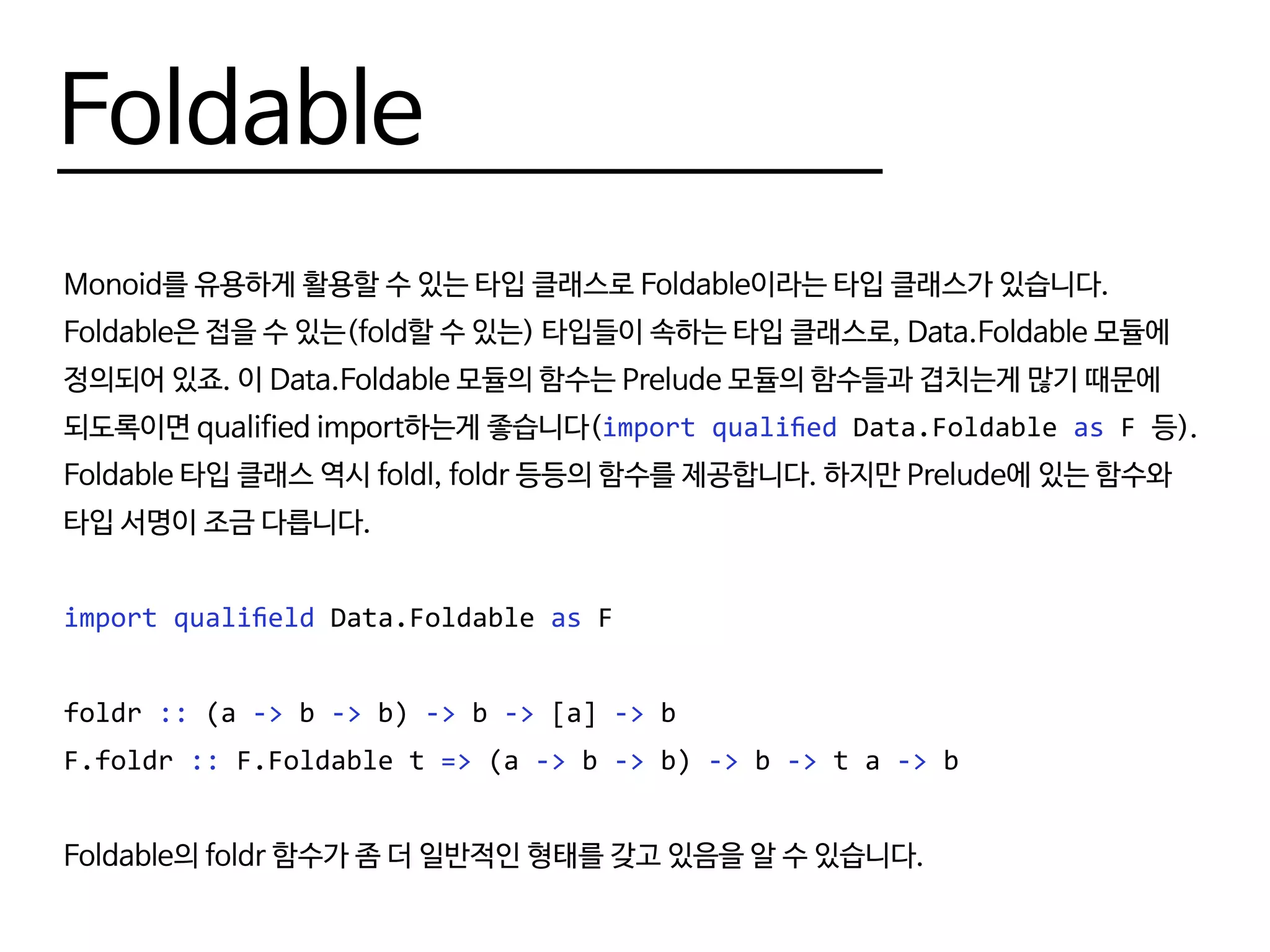 Foldable
Monoid를 유용하게 활용할 수 있는 타입 클래스로 Foldable이라는 타입 클래스가 있습니다.
Foldable은 접을 수 있는(fold할 수 있는) 타입들이 속하는 타입 클래스로, Data.Foldable 모듈에
정의되어 있죠. 이 Data.Foldable 모듈의 함수는 Prelude 모듈의 함수들과 겹치는게 많기 때문에
되도록이면 qualified import하는게 좋습니다(import qualified Data.Foldable as F 등).
Foldable 타입 클래스 역시 foldl, foldr 등등의 함수를 제공합니다. 하지만 Prelude에 있는 함수와
타입 서명이 조금 다릅니다.
import qualifield Data.Foldable as F
foldr :: (a -> b -> b) -> b -> [a] -> b
F.foldr :: F.Foldable t => (a -> b -> b) -> b -> t a -> b
Foldable의 foldr 함수가 좀 더 일반적인 형태를 갖고 있음을 알 수 있습니다.
 