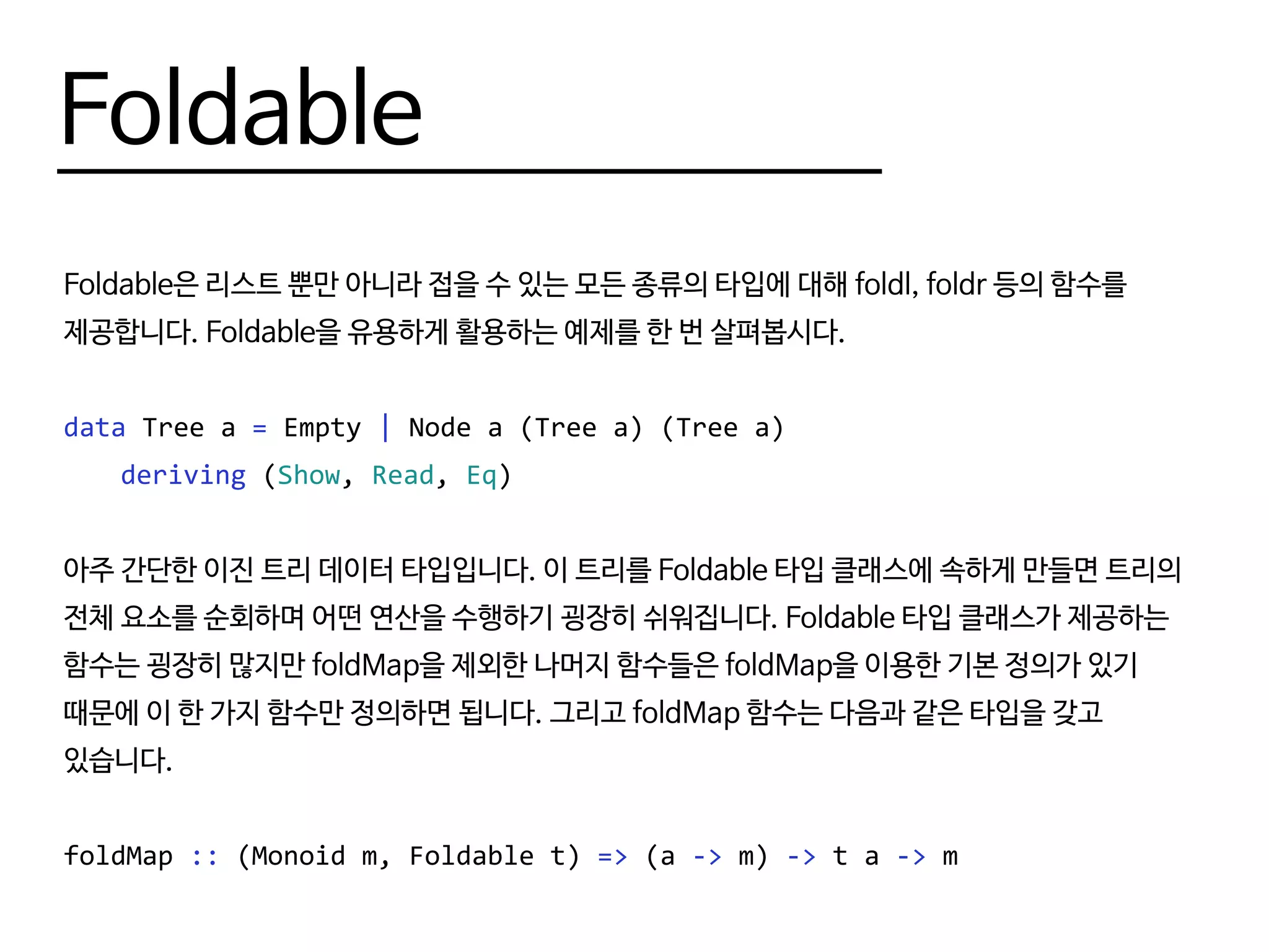 Foldable
Foldable은 리스트 뿐만 아니라 접을 수 있는 모든 종류의 타입에 대해 foldl, foldr 등의 함수를
제공합니다. Foldable을 유용하게 활용하는 예제를 한 번 살펴봅시다.
data Tree a = Empty | Node a (Tree a) (Tree a)
	 deriving (Show, Read, Eq)
아주 간단한 이진 트리 데이터 타입입니다. 이 트리를 Foldable 타입 클래스에 속하게 만들면 트리의
전체 요소를 순회하며 어떤 연산을 수행하기 굉장히 쉬워집니다. Foldable 타입 클래스가 제공하는
함수는 굉장히 많지만 foldMap을 제외한 나머지 함수들은 foldMap을 이용한 기본 정의가 있기
때문에 이 한 가지 함수만 정의하면 됩니다. 그리고 foldMap 함수는 다음과 같은 타입을 갖고
있습니다.
foldMap :: (Monoid m, Foldable t) => (a -> m) -> t a -> m
 