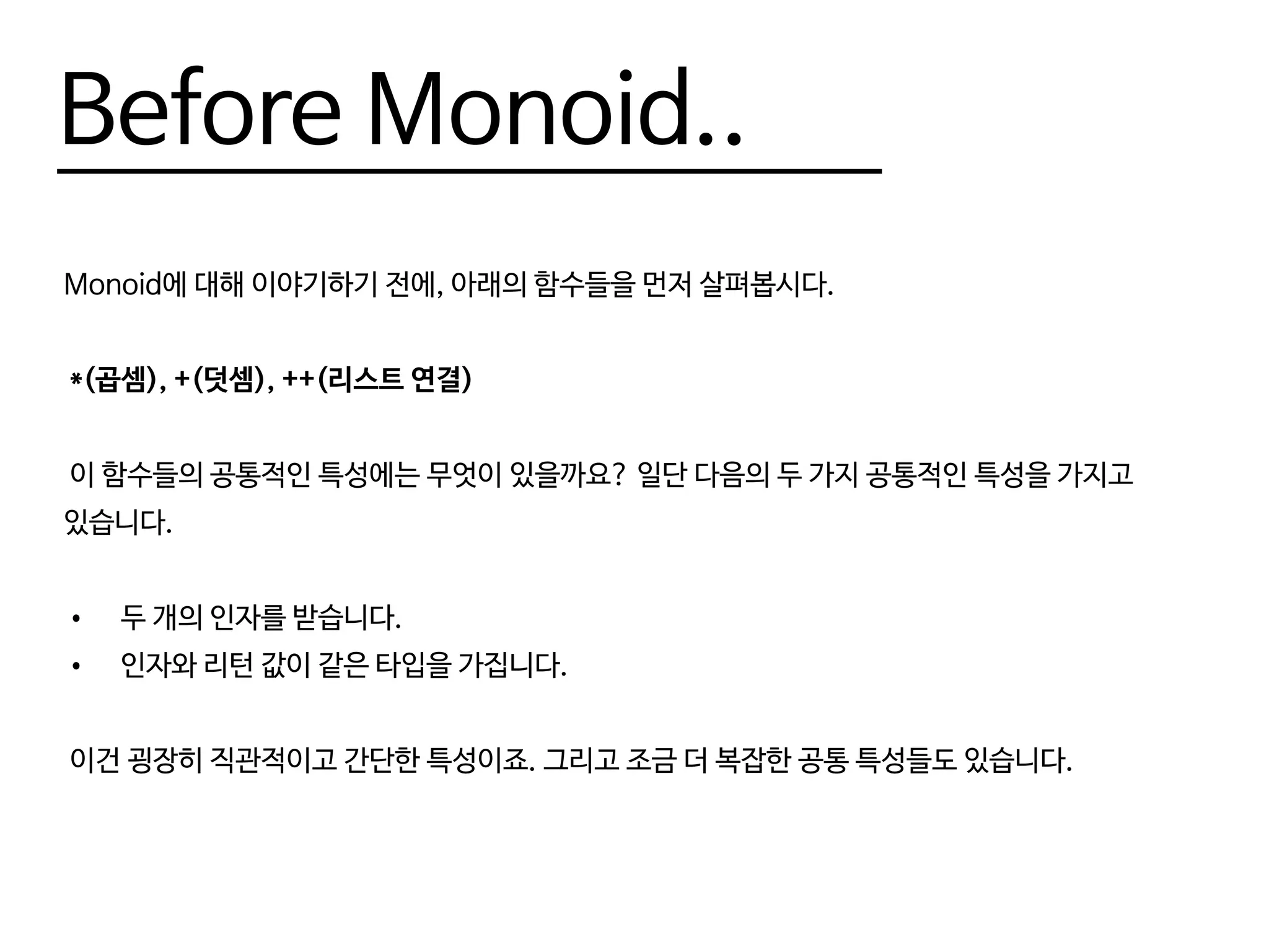 Before Monoid..
Monoid에 대해 이야기하기 전에, 아래의 함수들을 먼저 살펴봅시다.
*(곱셈), +(덧셈), ++(리스트 연결)
이 함수들의 공통적인 특성에는 무엇이 있을까요? 일단 다음의 두 가지 공통적인 특성을 가지고
있습니다.
•	 두 개의 인자를 받습니다.
•	 인자와 리턴 값이 같은 타입을 가집니다.
이건 굉장히 직관적이고 간단한 특성이죠. 그리고 조금 더 복잡한 공통 특성들도 있습니다.
 
