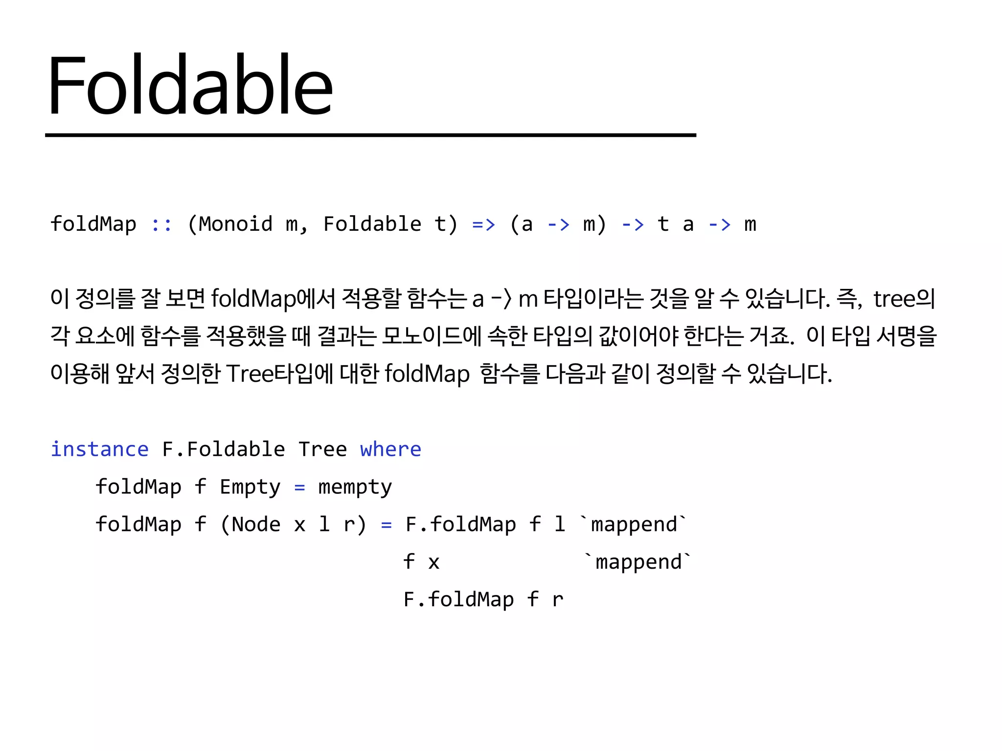 Foldable
foldMap :: (Monoid m, Foldable t) => (a -> m) -> t a -> m
이 정의를 잘 보면 foldMap에서 적용할 함수는 a -> m 타입이라는 것을 알 수 있습니다. 즉, tree의
각 요소에 함수를 적용했을 때 결과는 모노이드에 속한 타입의 값이어야 한다는 거죠. 이 타입 서명을
이용해 앞서 정의한 Tree타입에 대한 foldMap 함수를 다음과 같이 정의할 수 있습니다.
instance F.Foldable Tree where
	 foldMap f Empty = mempty
	 foldMap f (Node x l r) = F.foldMap f l `mappend`
							 f x			 `mappend`
							 F.foldMap f r
 