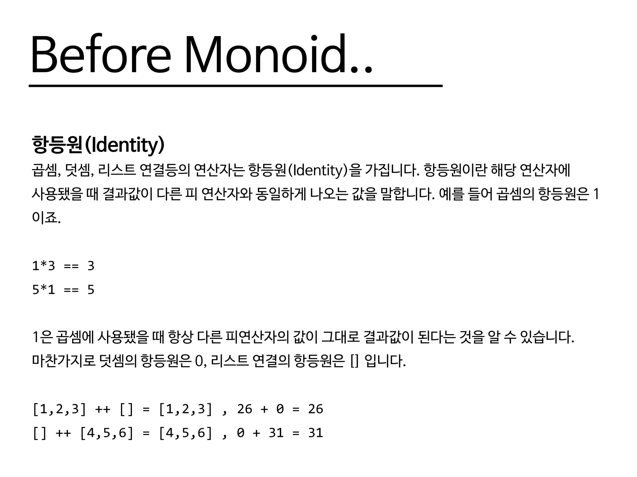 Before Monoid..
항등원(Identity)
곱셈, 덧셈, 리스트 연결등의 연산자는 항등원(Identity)을 가집니다. 항등원이란 해당 연산자에
사용됐을 때 결과값이 다른 피 연산자와 동일하게 나오는 값을 말합니다. 예를 들어 곱셈의 항등원은 1
이죠.
1*3 == 3
5*1 == 5
1은 곱셈에 사용됐을 때 항상 다른 피연산자의 값이 그대로 결과값이 된다는 것을 알 수 있습니다.
마찬가지로 덧셈의 항등원은 0, 리스트 연결의 항등원은 [] 입니다.
[1,2,3] ++ [] = [1,2,3] , 26 + 0 = 26
[] ++ [4,5,6] = [4,5,6] , 0 + 31 = 31
 