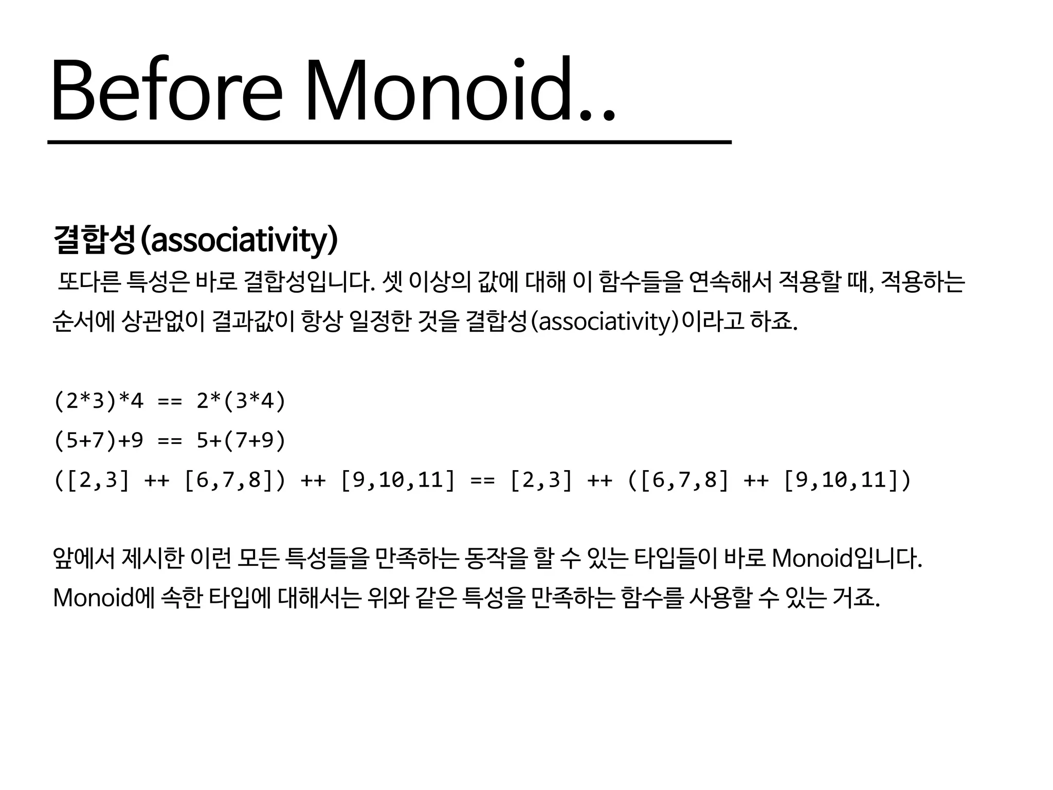 Before Monoid..
결합성(associativity)
또다른 특성은 바로 결합성입니다. 셋 이상의 값에 대해 이 함수들을 연속해서 적용할 때, 적용하는
순서에 상관없이 결과값이 항상 일정한 것을 결합성(associativity)이라고 하죠.
(2*3)*4 == 2*(3*4)
(5+7)+9 == 5+(7+9)
([2,3] ++ [6,7,8]) ++ [9,10,11] == [2,3] ++ ([6,7,8] ++ [9,10,11])
앞에서 제시한 이런 모든 특성들을 만족하는 동작을 할 수 있는 타입들이 바로 Monoid입니다.
Monoid에 속한 타입에 대해서는 위와 같은 특성을 만족하는 함수를 사용할 수 있는 거죠.
 