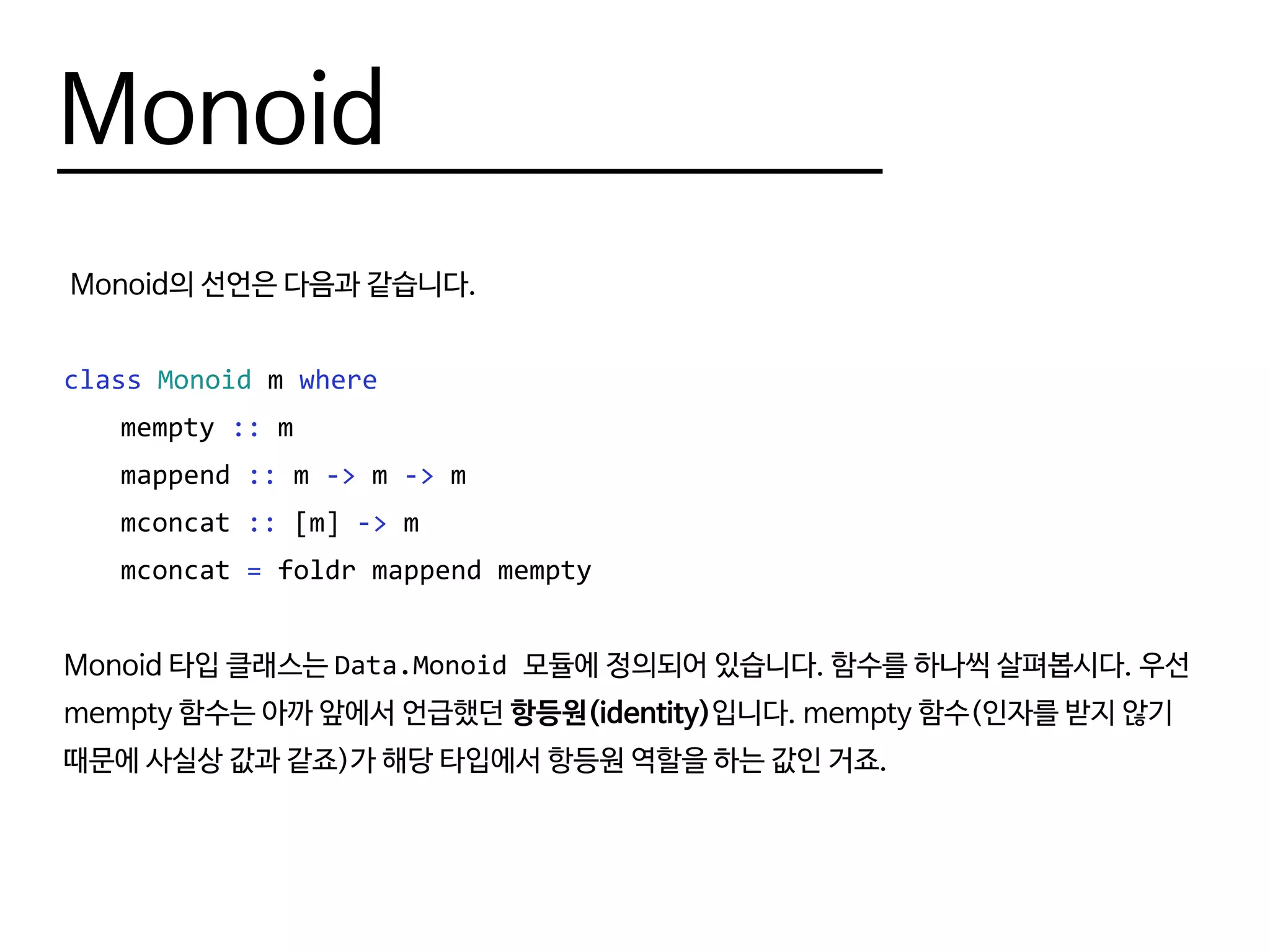 Monoid
Monoid의 선언은 다음과 같습니다.
class Monoid m where
	mempty :: m
	mappend :: m -> m -> m
	mconcat :: [m] -> m
	mconcat = foldr mappend mempty
Monoid 타입 클래스는 Data.Monoid 모듈에 정의되어 있습니다. 함수를 하나씩 살펴봅시다. 우선
mempty 함수는 아까 앞에서 언급했던 항등원(identity)입니다. mempty 함수(인자를 받지 않기
때문에 사실상 값과 같죠)가 해당 타입에서 항등원 역할을 하는 값인 거죠.
 