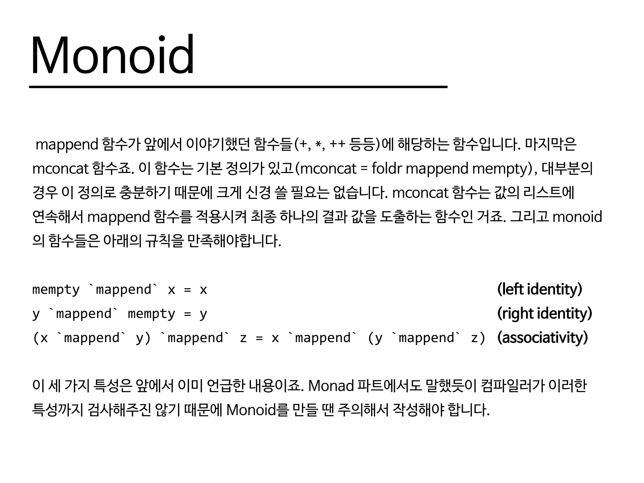 Monoid
mappend 함수가 앞에서 이야기했던 함수들(+, *, ++ 등등)에 해당하는 함수입니다. 마지막은
mconcat 함수죠. 이 함수는 기본 정의가 있고(mconcat = foldr mappend mempty), 대부분의
경우 이 정의로 충분하기 때문에 크게 신경 쓸 필요는 없습니다. mconcat 함수는 값의 리스트에
연속해서 mappend 함수를 적용시켜 최종 하나의 결과 값을 도출하는 함수인 거죠. 그리고 monoid
의 함수들은 아래의 규칙을 만족해야합니다.
mempty `mappend` x = x 										(left identity)
y `mappend` mempty = y 										(right identity)
(x `mappend` y) `mappend` z = x `mappend` (y `mappend` z)	(associativity)
이 세 가지 특성은 앞에서 이미 언급한 내용이죠. Monad 파트에서도 말했듯이 컴파일러가 이러한
특성까지 검사해주진 않기 때문에 Monoid를 만들 땐 주의해서 작성해야 합니다.
 