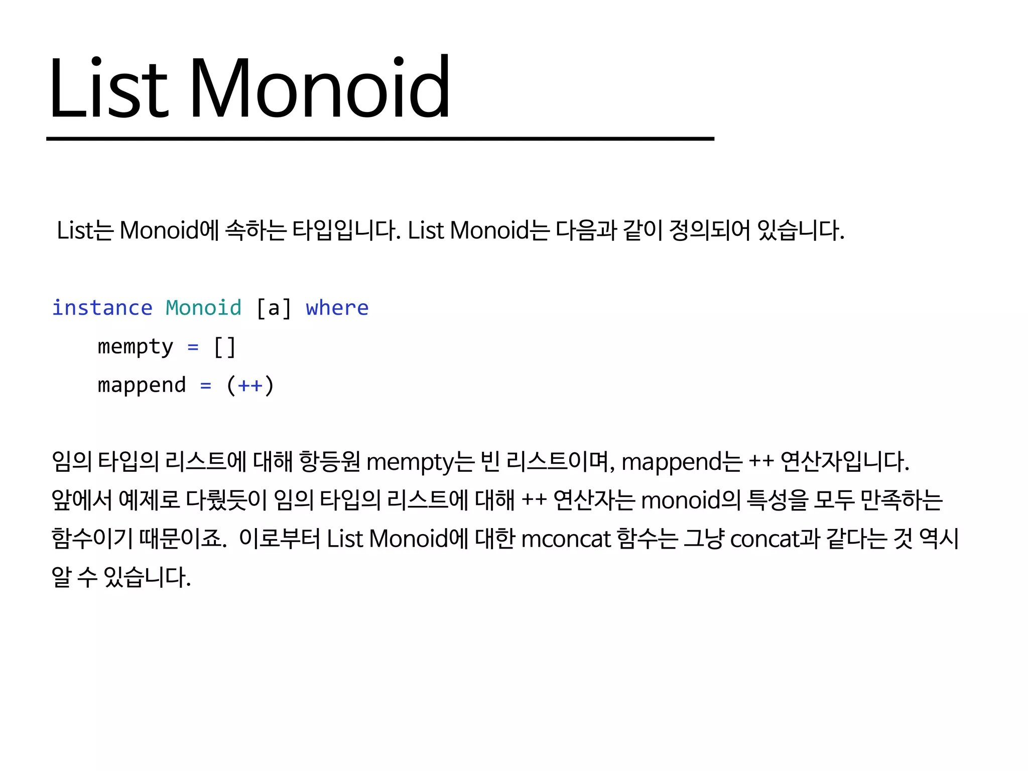 List Monoid
List는 Monoid에 속하는 타입입니다. List Monoid는 다음과 같이 정의되어 있습니다.
instance Monoid [a] where
	mempty = []
	mappend = (++)
임의 타입의 리스트에 대해 항등원 mempty는 빈 리스트이며, mappend는 ++ 연산자입니다.
앞에서 예제로 다뤘듯이 임의 타입의 리스트에 대해 ++ 연산자는 monoid의 특성을 모두 만족하는
함수이기 때문이죠. 이로부터 List Monoid에 대한 mconcat 함수는 그냥 concat과 같다는 것 역시
알 수 있습니다.
 