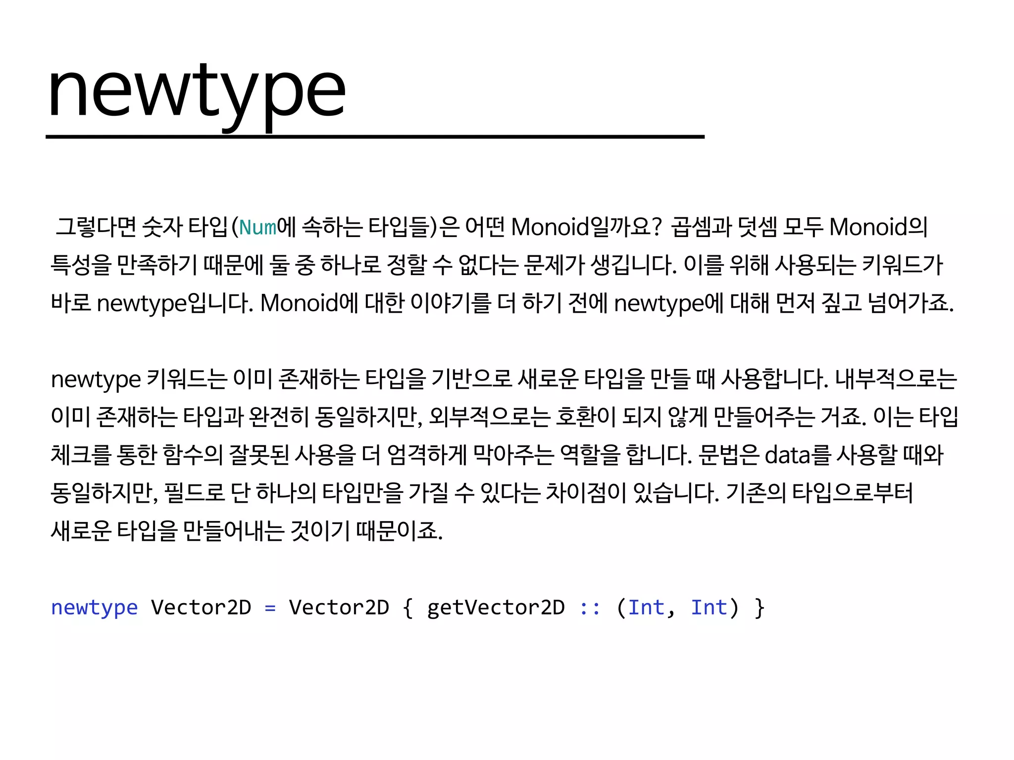newtype
그렇다면 숫자 타입(Num에 속하는 타입들)은 어떤 Monoid일까요? 곱셈과 덧셈 모두 Monoid의
특성을 만족하기 때문에 둘 중 하나로 정할 수 없다는 문제가 생깁니다. 이를 위해 사용되는 키워드가
바로 newtype입니다. Monoid에 대한 이야기를 더 하기 전에 newtype에 대해 먼저 짚고 넘어가죠.
newtype 키워드는 이미 존재하는 타입을 기반으로 새로운 타입을 만들 때 사용합니다. 내부적으로는
이미 존재하는 타입과 완전히 동일하지만, 외부적으로는 호환이 되지 않게 만들어주는 거죠. 이는 타입
체크를 통한 함수의 잘못된 사용을 더 엄격하게 막아주는 역할을 합니다. 문법은 data를 사용할 때와
동일하지만, 필드로 단 하나의 타입만을 가질 수 있다는 차이점이 있습니다. 기존의 타입으로부터
새로운 타입을 만들어내는 것이기 때문이죠.
newtype Vector2D = Vector2D { getVector2D :: (Int, Int) }
 