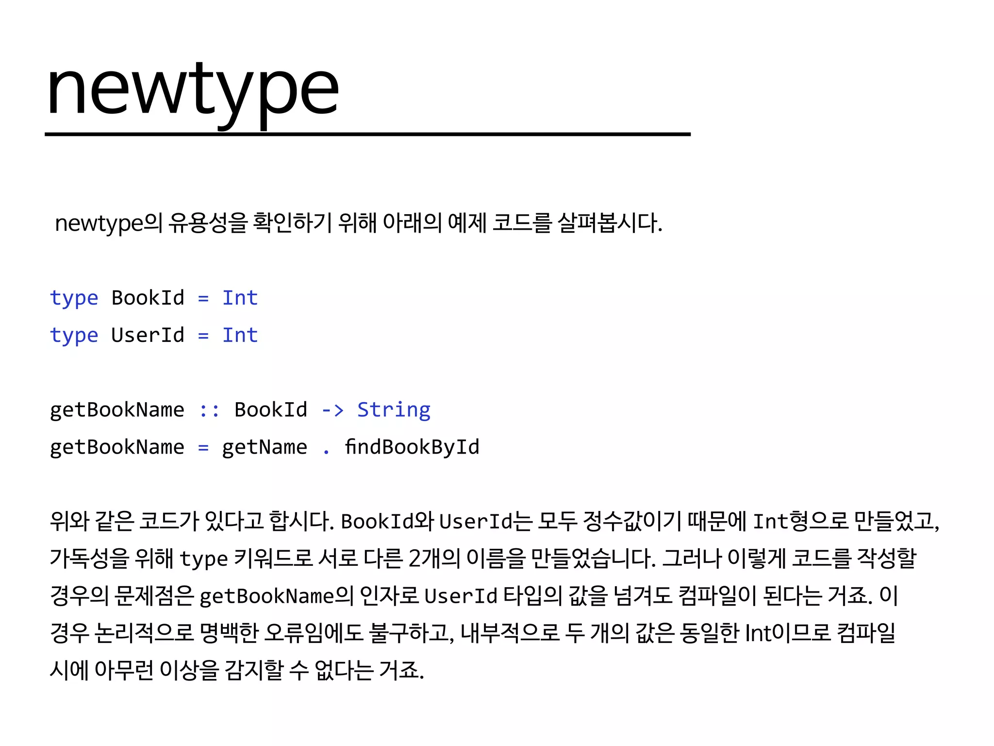 newtype
newtype의 유용성을 확인하기 위해 아래의 예제 코드를 살펴봅시다.
type BookId = Int
type UserId = Int
getBookName :: BookId -> String
getBookName = getName . findBookById
위와 같은 코드가 있다고 합시다. BookId와 UserId는 모두 정수값이기 때문에 Int형으로 만들었고,
가독성을 위해 type 키워드로 서로 다른 2개의 이름을 만들었습니다. 그러나 이렇게 코드를 작성할
경우의 문제점은 getBookName의 인자로 UserId 타입의 값을 넘겨도 컴파일이 된다는 거죠. 이
경우 논리적으로 명백한 오류임에도 불구하고, 내부적으로 두 개의 값은 동일한 Int이므로 컴파일
시에 아무런 이상을 감지할 수 없다는 거죠.
 