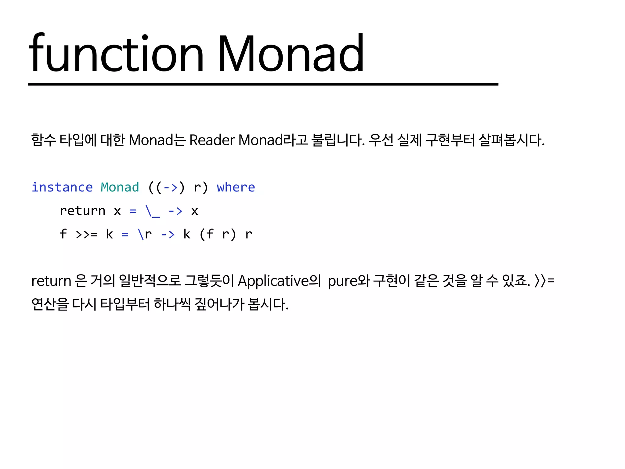 function Monad
함수 타입에 대한 Monad는 Reader Monad라고 불립니다. 우선 실제 구현부터 살펴봅시다.
instance Monad ((->) r) where
	 return x = _ -> x
	 f >>= k = r -> k (f r) r
return 은 거의 일반적으로 그렇듯이 Applicative의 pure와 구현이 같은 것을 알 수 있죠. >>=
연산을 다시 타입부터 하나씩 짚어나가 봅시다.
 