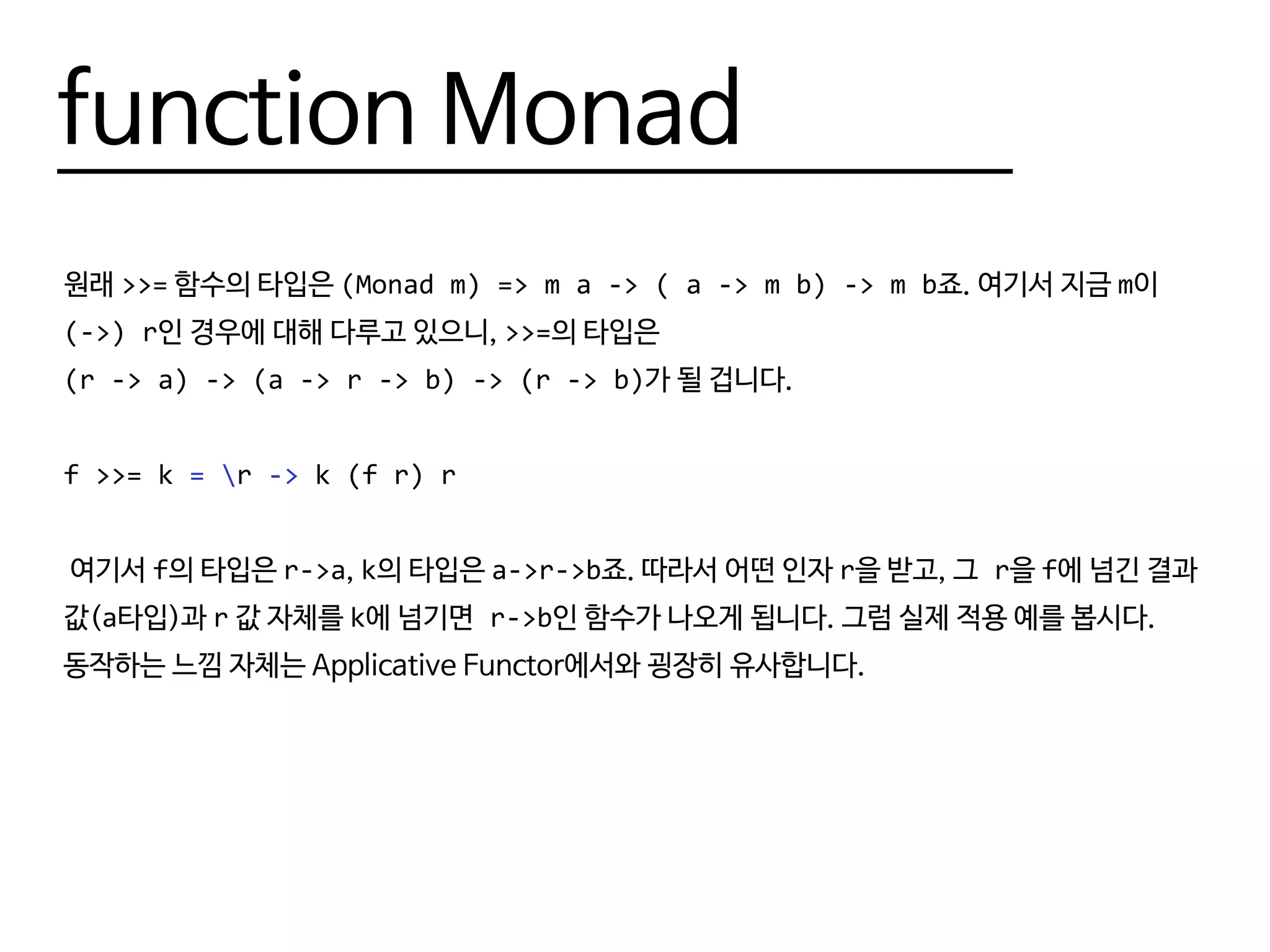function Monad
원래 >>= 함수의 타입은 (Monad m) => m a -> ( a -> m b) -> m b죠. 여기서 지금 m이
(->) r인 경우에 대해 다루고 있으니, >>=의 타입은
(r -> a) -> (a -> r -> b) -> (r -> b)가 될 겁니다.
f >>= k = r -> k (f r) r
여기서 f의 타입은 r->a, k의 타입은 a->r->b죠. 따라서 어떤 인자 r을 받고, 그 r을 f에 넘긴 결과
값(a타입)과 r 값 자체를 k에 넘기면 r->b인 함수가 나오게 됩니다. 그럼 실제 적용 예를 봅시다.
동작하는 느낌 자체는 Applicative Functor에서와 굉장히 유사합니다.
 