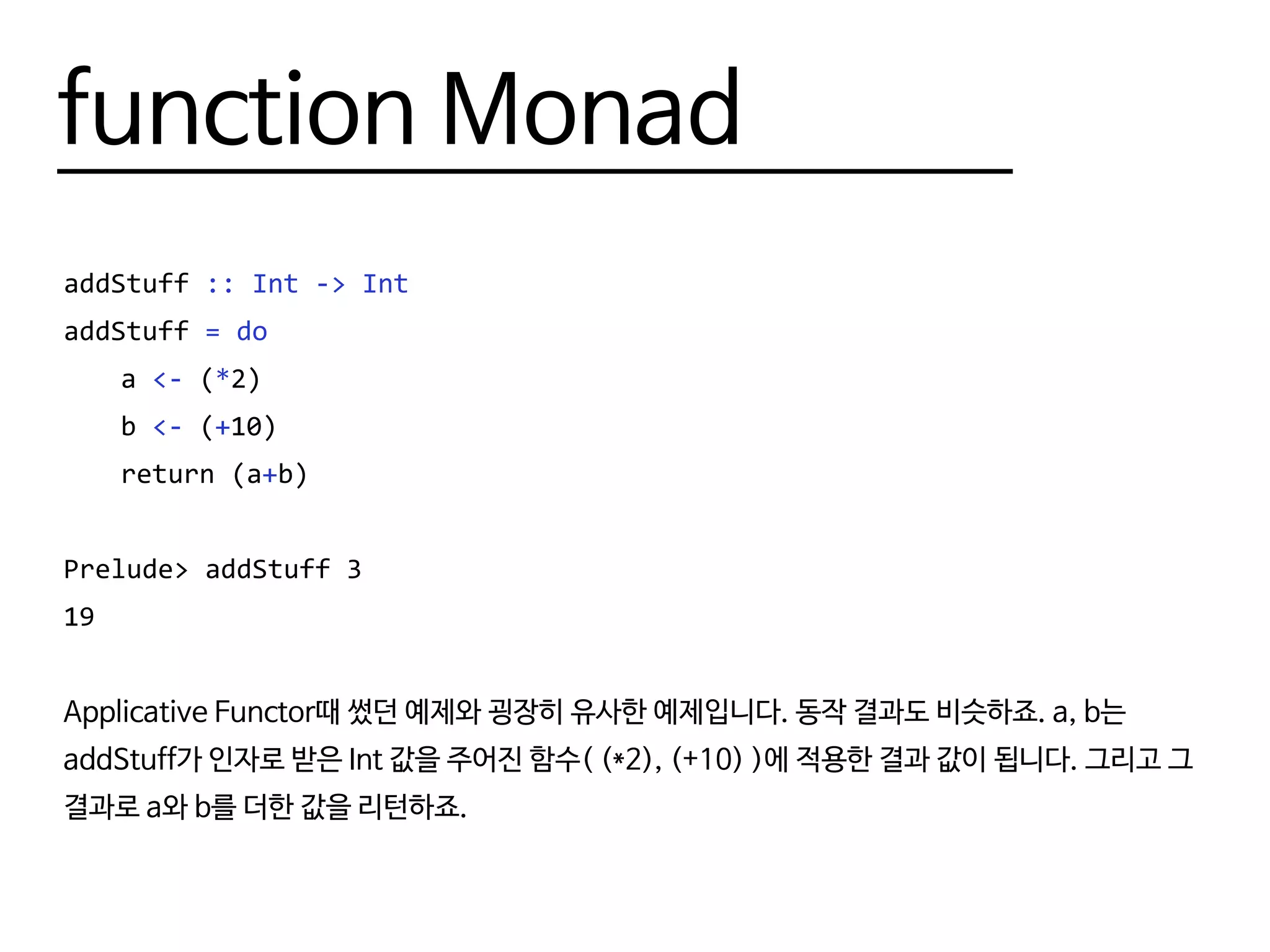 function Monad
addStuff :: Int -> Int
addStuff = do
	a <- (*2)
	b <- (+10)
	 return (a+b)
Prelude> addStuff 3
19
Applicative Functor때 썼던 예제와 굉장히 유사한 예제입니다. 동작 결과도 비슷하죠. a, b는
addStuff가 인자로 받은 Int 값을 주어진 함수( (*2), (+10) )에 적용한 결과 값이 됩니다. 그리고 그
결과로 a와 b를 더한 값을 리턴하죠.
 