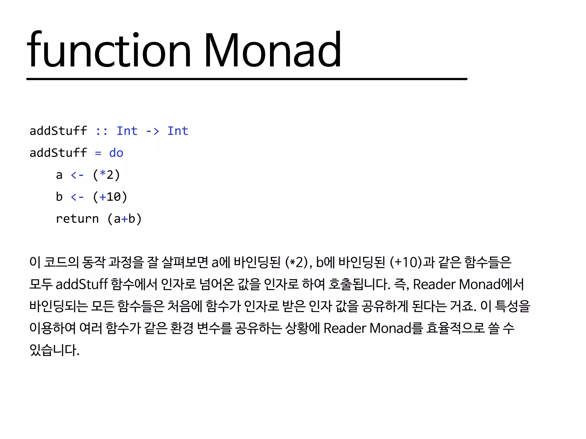 function Monad
addStuff :: Int -> Int
addStuff = do
	a <- (*2)
	b <- (+10)
	 return (a+b)
이 코드의 동작 과정을 잘 살펴보면 a에 바인딩된 (*2), b에 바인딩된 (+10)과 같은 함수들은
모두 addStuff 함수에서 인자로 넘어온 값을 인자로 하여 호출됩니다. 즉, Reader Monad에서
바인딩되는 모든 함수들은 처음에 함수가 인자로 받은 인자 값을 공유하게 된다는 거죠. 이 특성을
이용하여 여러 함수가 같은 환경 변수를 공유하는 상황에 Reader Monad를 효율적으로 쓸 수
있습니다.
 