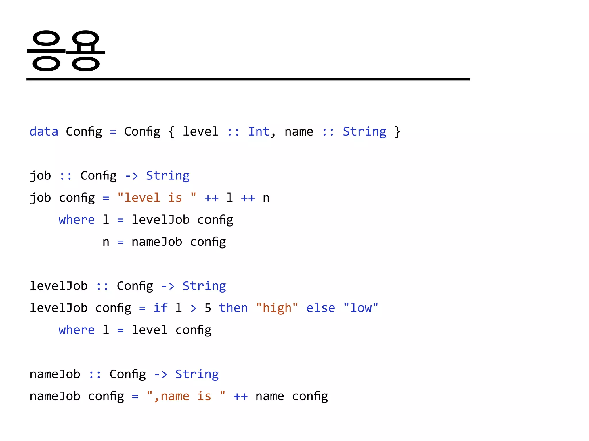 응용
data Config = Config { level :: Int, name :: String }
job :: Config -> String
job config = "level is " ++ l ++ n
where l = levelJob config
n = nameJob config
levelJob :: Config -> String
levelJob config = if l > 5 then "high" else "low"
where l = level config
nameJob :: Config -> String
nameJob config = ",name is " ++ name config
 