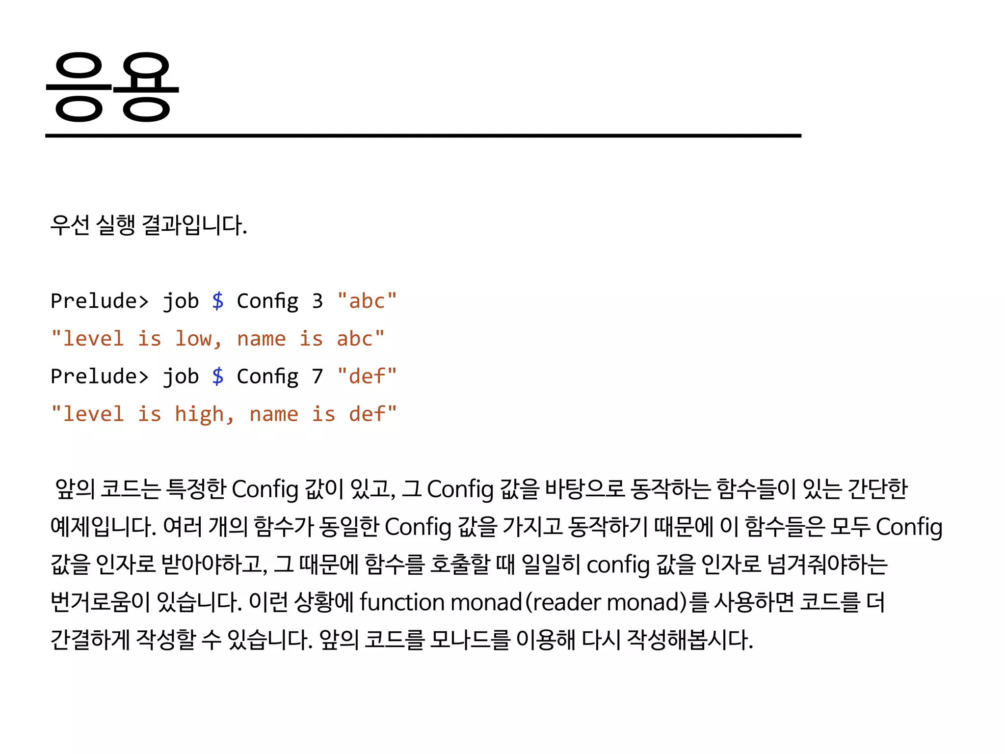 응용
우선 실행 결과입니다.
Prelude> job $ Config 3 "abc"
"level is low, name is abc"
Prelude> job $ Config 7 "def"
"level is high, name is def"
앞의 코드는 특정한 Config 값이 있고, 그 Config 값을 바탕으로 동작하는 함수들이 있는 간단한
예제입니다. 여러 개의 함수가 동일한 Config 값을 가지고 동작하기 때문에 이 함수들은 모두 Config
값을 인자로 받아야하고, 그 때문에 함수를 호출할 때 일일히 config 값을 인자로 넘겨줘야하는
번거로움이 있습니다. 이런 상황에 function monad(reader monad)를 사용하면 코드를 더
간결하게 작성할 수 있습니다. 앞의 코드를 모나드를 이용해 다시 작성해봅시다.
 