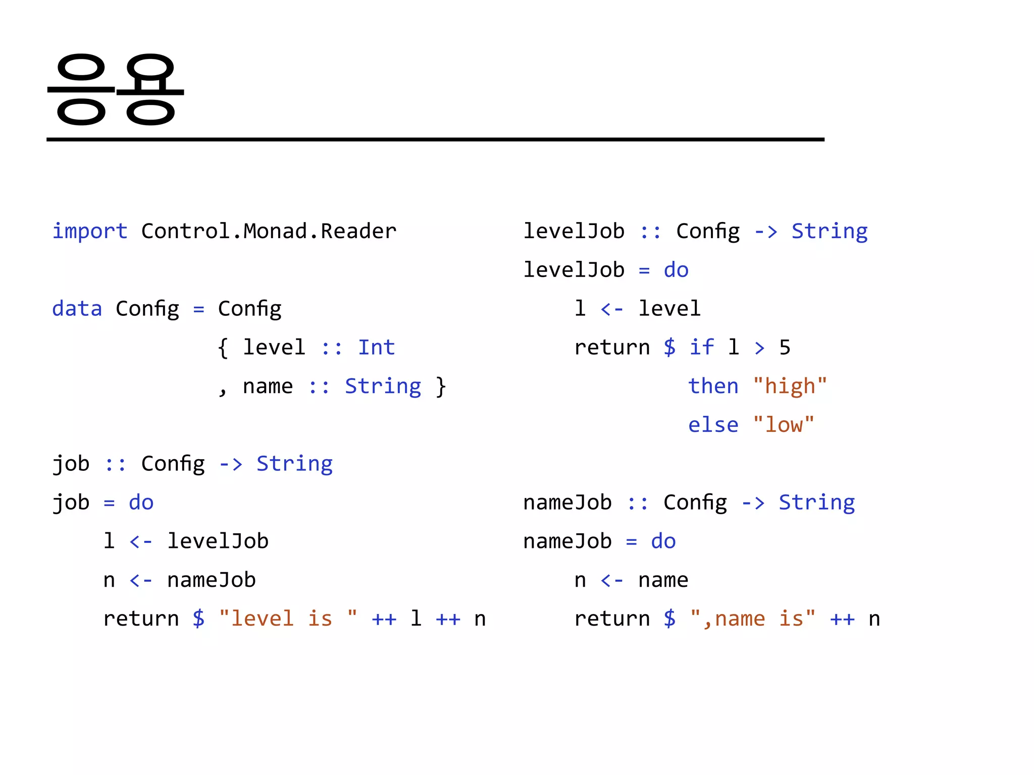 응용
import Control.Monad.Reader
data Config = Config
			 { level :: Int
			 , name :: String }
job :: Config -> String
job = do
l <- levelJob
n <- nameJob
return $ "level is " ++ l ++ n
levelJob :: Config -> String
levelJob = do
l <- level
return $ if l > 5
			 then "high"
			 else "low"
nameJob :: Config -> String
nameJob = do
n <- name
return $ ",name is" ++ n
 