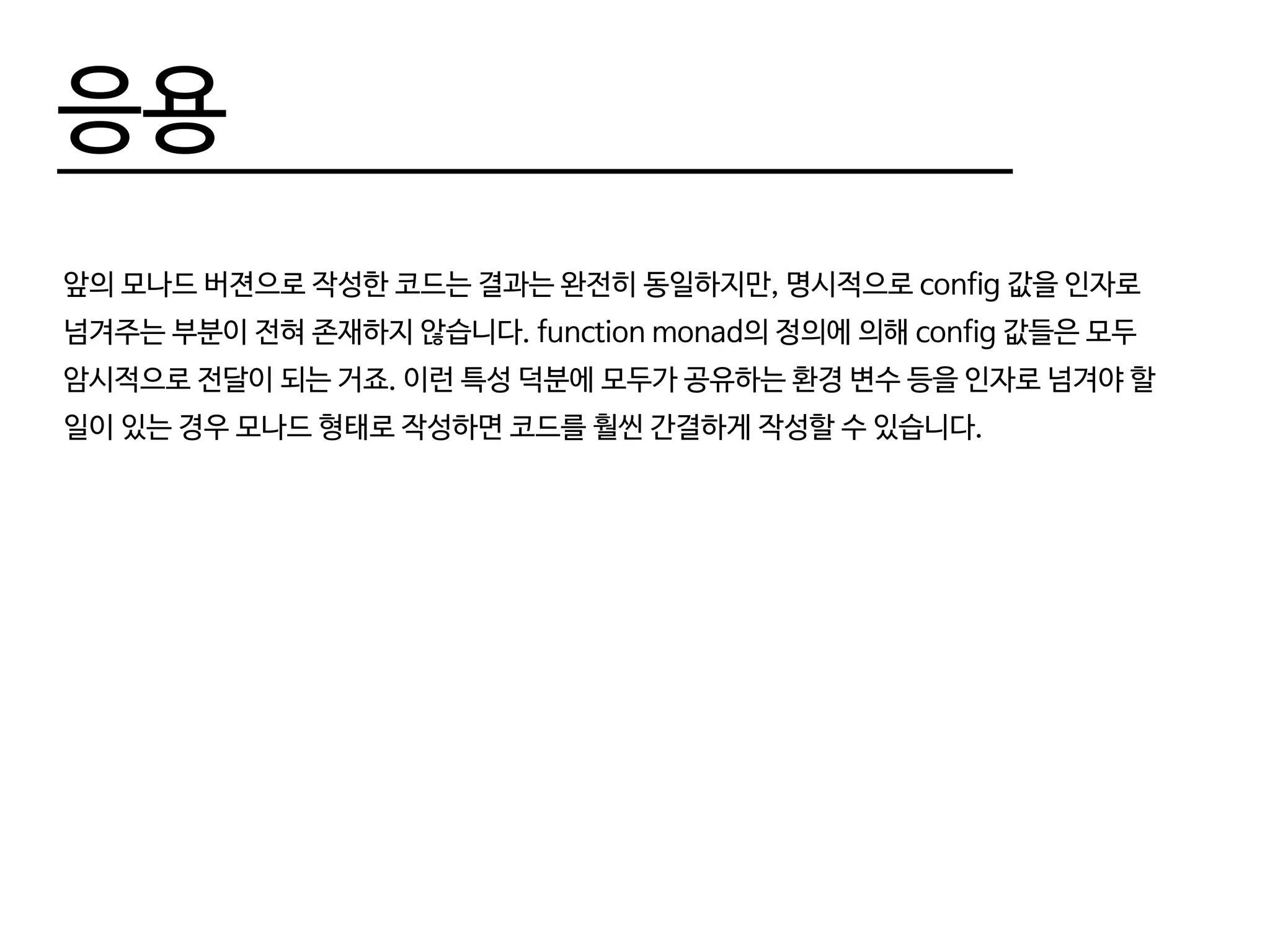 응용
앞의 모나드 버젼으로 작성한 코드는 결과는 완전히 동일하지만, 명시적으로 config 값을 인자로
넘겨주는 부분이 전혀 존재하지 않습니다. function monad의 정의에 의해 config 값들은 모두
암시적으로 전달이 되는 거죠. 이런 특성 덕분에 모두가 공유하는 환경 변수 등을 인자로 넘겨야 할
일이 있는 경우 모나드 형태로 작성하면 코드를 훨씬 간결하게 작성할 수 있습니다.
 