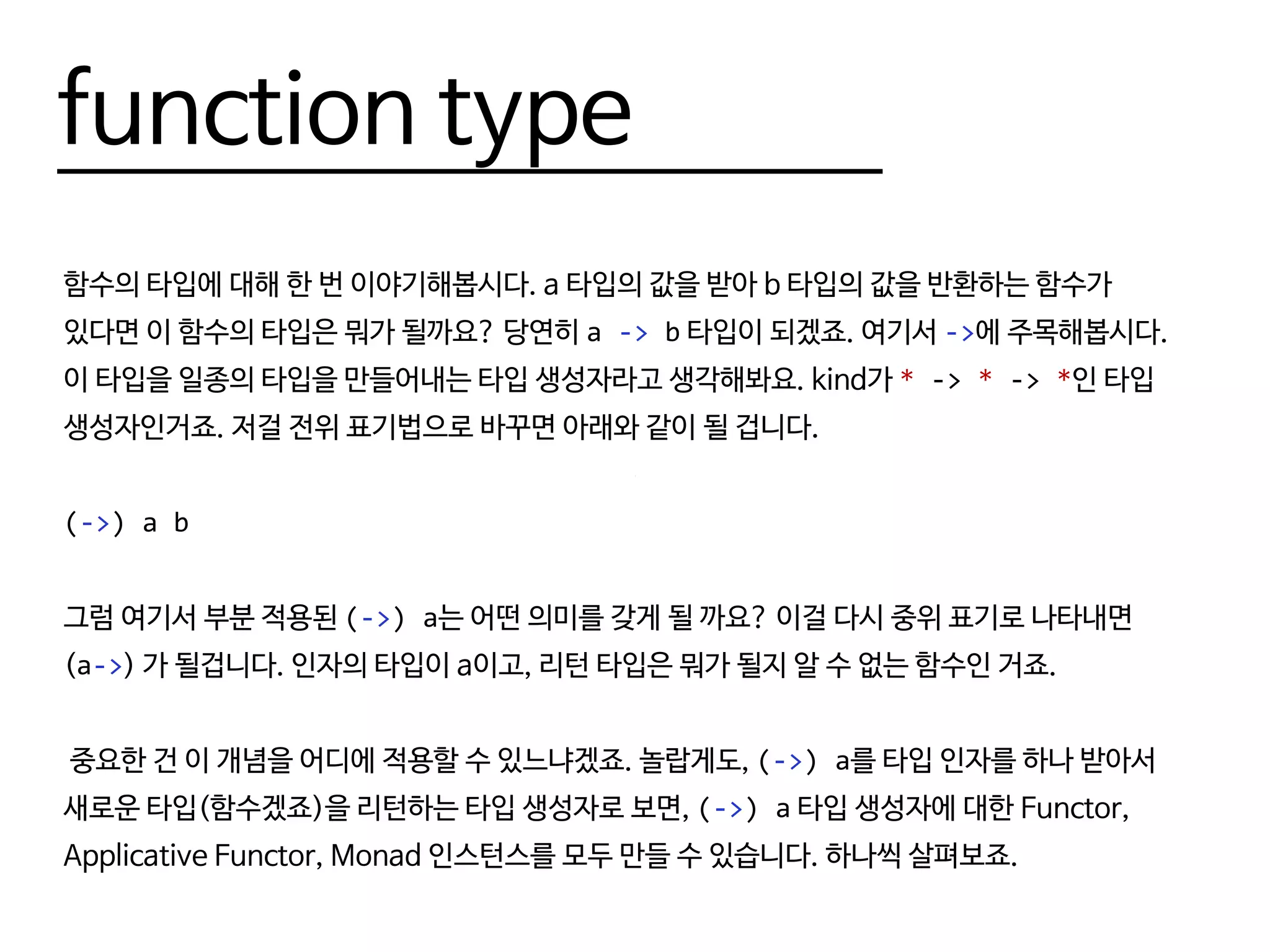 function type
함수의 타입에 대해 한 번 이야기해봅시다. a 타입의 값을 받아 b 타입의 값을 반환하는 함수가
있다면 이 함수의 타입은 뭐가 될까요? 당연히 a -> b 타입이 되겠죠. 여기서 ->에 주목해봅시다.
이 타입을 일종의 타입을 만들어내는 타입 생성자라고 생각해봐요. kind가 * -> * -> *인 타입
생성자인거죠. 저걸 전위 표기법으로 바꾸면 아래와 같이 될 겁니다.
(->) a b
그럼 여기서 부분 적용된 (->) a는 어떤 의미를 갖게 될 까요? 이걸 다시 중위 표기로 나타내면
(a->) 가 될겁니다. 인자의 타입이 a이고, 리턴 타입은 뭐가 될지 알 수 없는 함수인 거죠.
중요한 건 이 개념을 어디에 적용할 수 있느냐겠죠. 놀랍게도, (->) a를 타입 인자를 하나 받아서
새로운 타입(함수겠죠)을 리턴하는 타입 생성자로 보면, (->) a 타입 생성자에 대한 Functor,
Applicative Functor, Monad 인스턴스를 모두 만들 수 있습니다. 하나씩 살펴보죠.
 