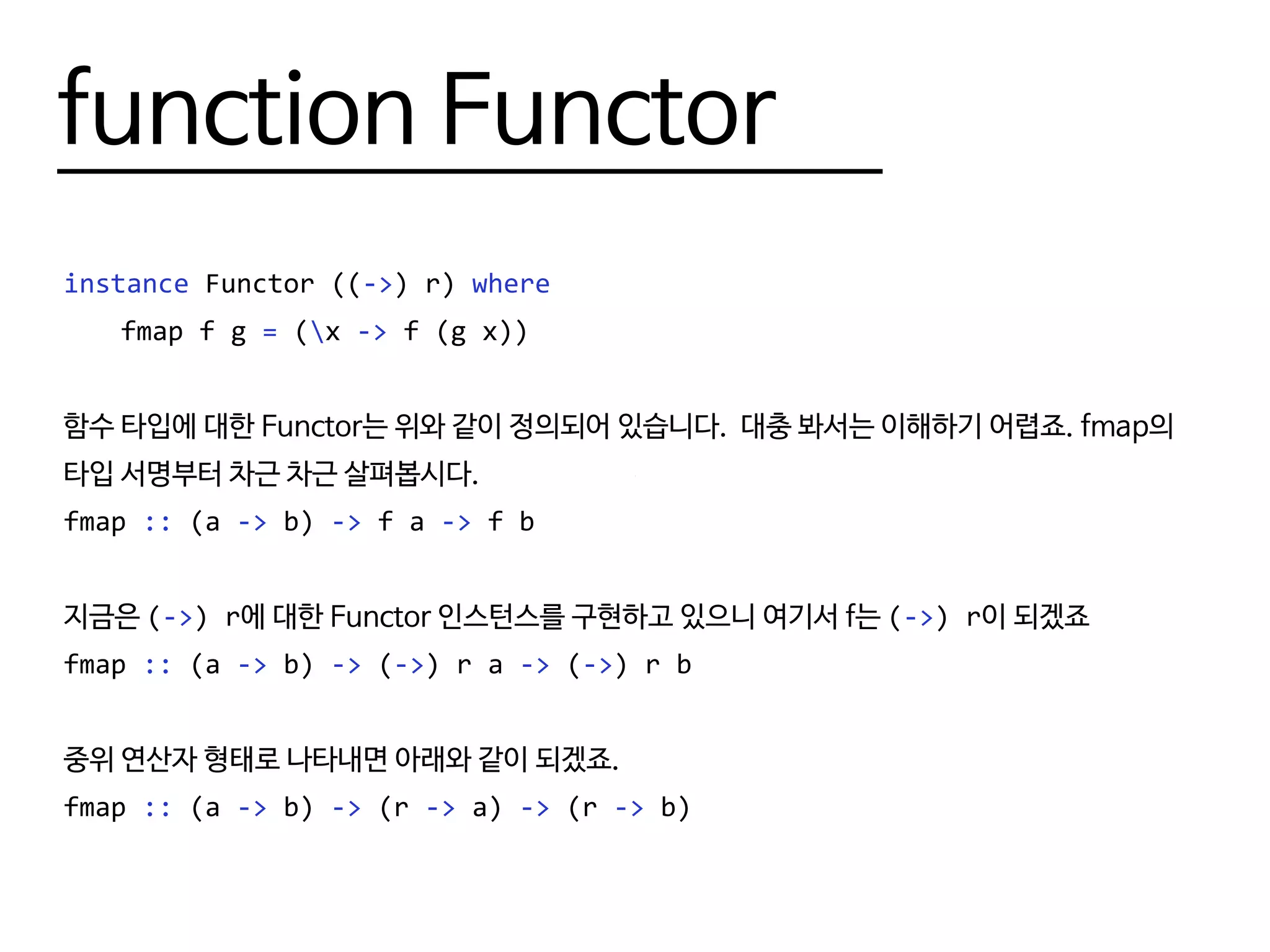 function Functor
instance Functor ((->) r) where
	 fmap f g = (x -> f (g x))
함수 타입에 대한 Functor는 위와 같이 정의되어 있습니다. 대충 봐서는 이해하기 어렵죠. fmap의
타입 서명부터 차근 차근 살펴봅시다.
fmap :: (a -> b) -> f a -> f b
지금은 (->) r에 대한 Functor 인스턴스를 구현하고 있으니 여기서 f는 (->) r이 되겠죠
fmap :: (a -> b) -> (->) r a -> (->) r b
중위 연산자 형태로 나타내면 아래와 같이 되겠죠.
fmap :: (a -> b) -> (r -> a) -> (r -> b)
 