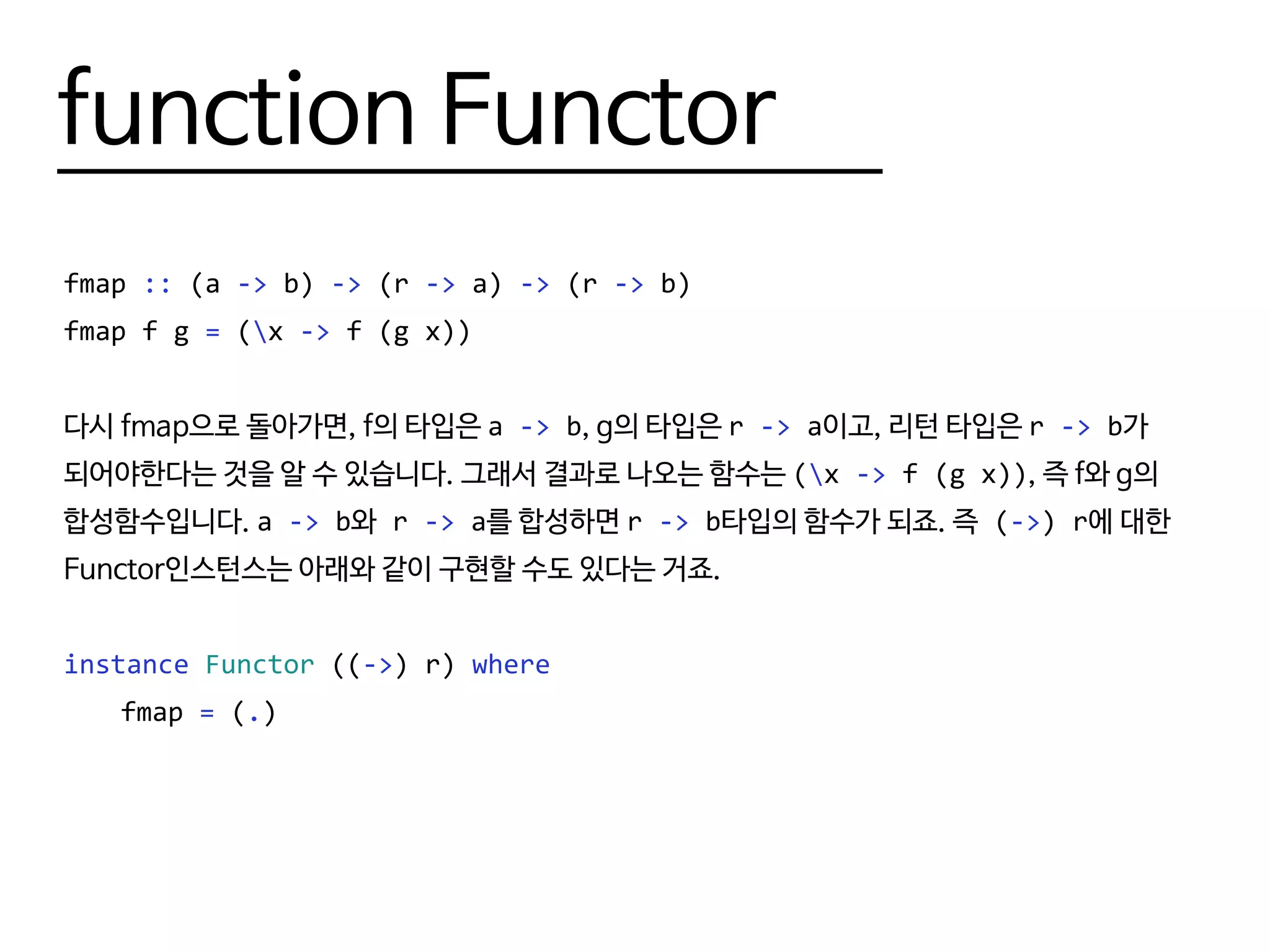 function Functor
fmap :: (a -> b) -> (r -> a) -> (r -> b)
fmap f g = (x -> f (g x))
다시 fmap으로 돌아가면, f의 타입은 a -> b, g의 타입은 r -> a이고, 리턴 타입은 r -> b가
되어야한다는 것을 알 수 있습니다. 그래서 결과로 나오는 함수는 (x -> f (g x)), 즉 f와 g의
합성함수입니다. a -> b와 r -> a를 합성하면 r -> b타입의 함수가 되죠. 즉 (->) r에 대한
Functor인스턴스는 아래와 같이 구현할 수도 있다는 거죠.
instance Functor ((->) r) where
	fmap = (.)
 