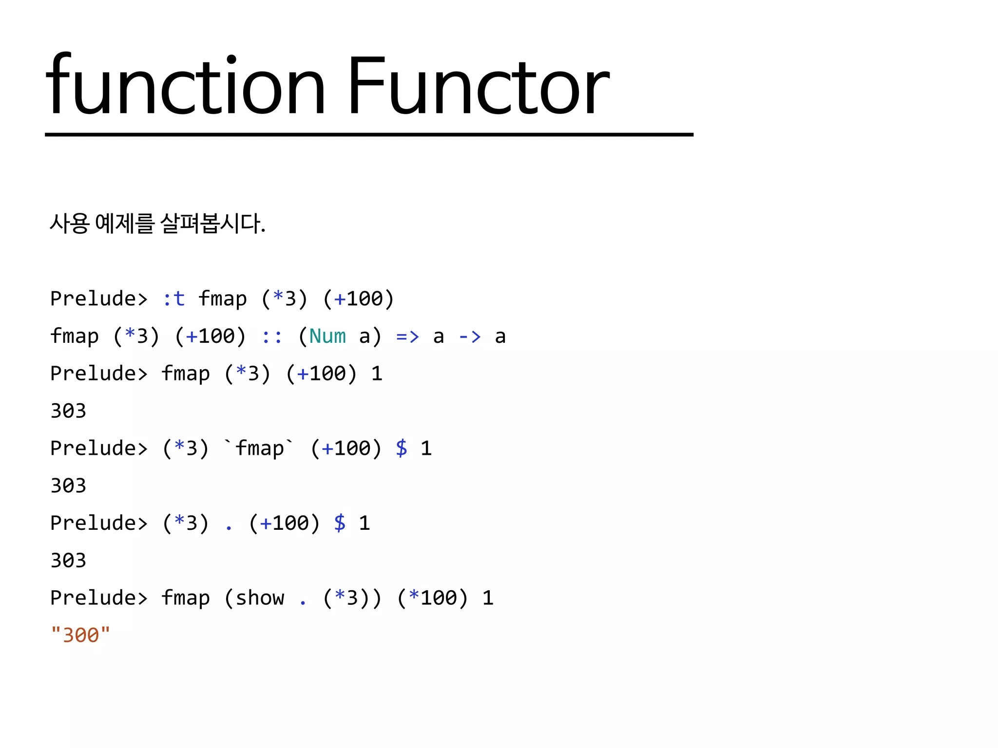 function Functor
사용 예제를 살펴봅시다.
Prelude> :t fmap (*3) (+100)
fmap (*3) (+100) :: (Num a) => a -> a
Prelude> fmap (*3) (+100) 1
303
Prelude> (*3) `fmap` (+100) $ 1
303
Prelude> (*3) . (+100) $ 1
303
Prelude> fmap (show . (*3)) (*100) 1
"300"
 