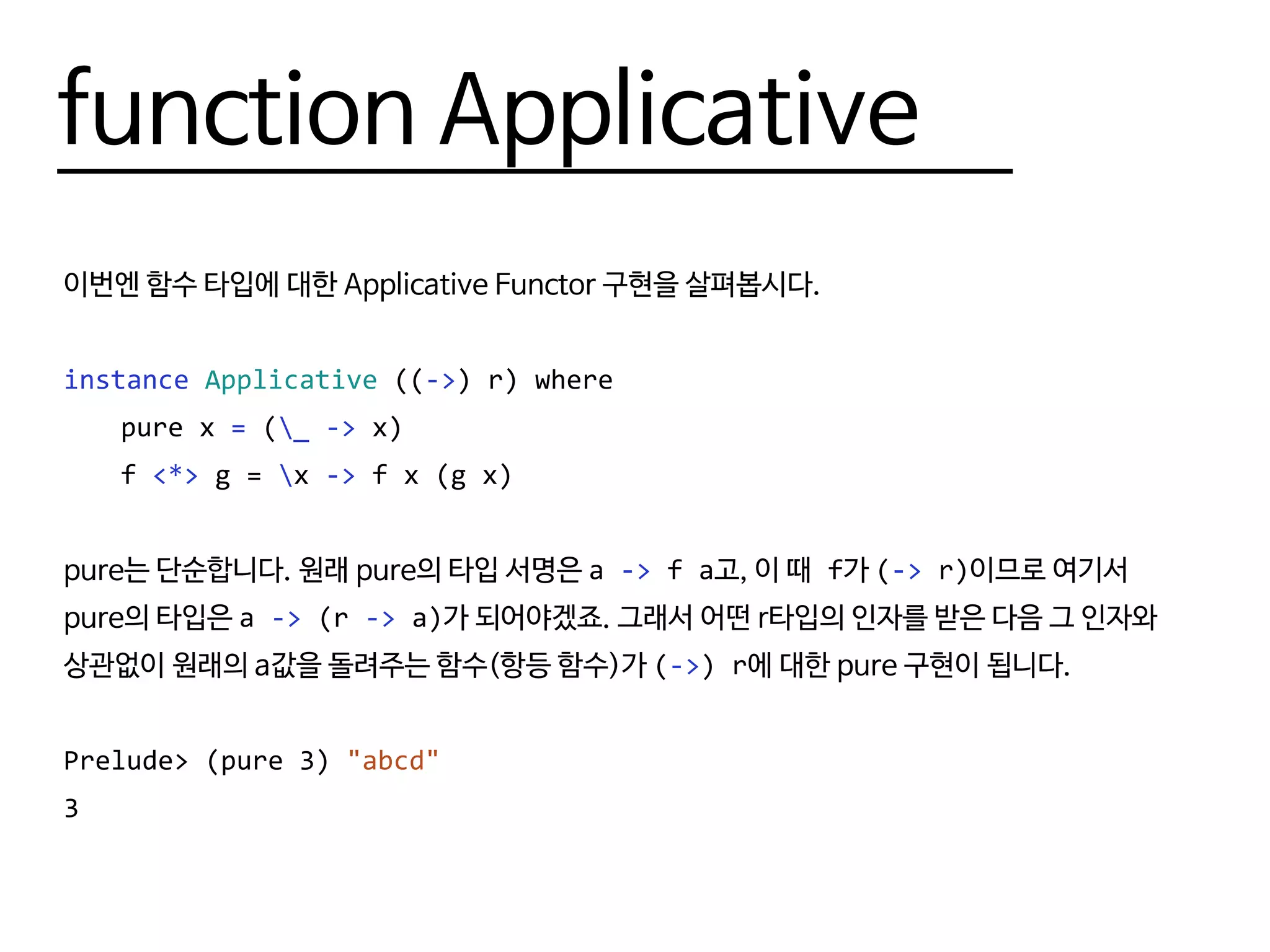 function Applicative
이번엔 함수 타입에 대한 Applicative Functor 구현을 살펴봅시다.
instance Applicative ((->) r) where
	 pure x = (_ -> x)
	f <*> g = x -> f x (g x)
pure는 단순합니다. 원래 pure의 타입 서명은 a -> f a고, 이 때 f가 (-> r)이므로 여기서
pure의 타입은 a -> (r -> a)가 되어야겠죠. 그래서 어떤 r타입의 인자를 받은 다음 그 인자와
상관없이 원래의 a값을 돌려주는 함수(항등 함수)가 (->) r에 대한 pure 구현이 됩니다.
Prelude> (pure 3) "abcd"
3
 