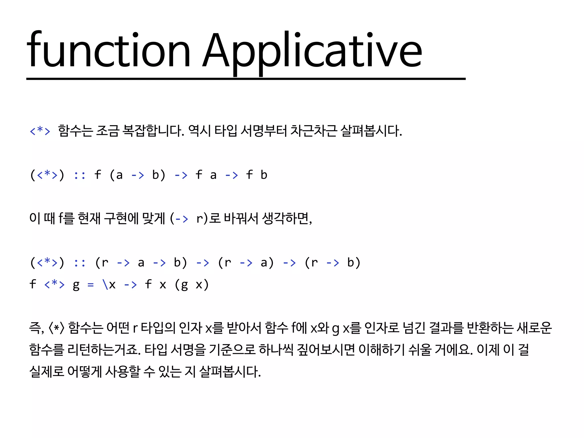 function Applicative
<*> 함수는 조금 복잡합니다. 역시 타입 서명부터 차근차근 살펴봅시다.
(<*>) :: f (a -> b) -> f a -> f b
이 때 f를 현재 구현에 맞게 (-> r)로 바꿔서 생각하면,
(<*>) :: (r -> a -> b) -> (r -> a) -> (r -> b)
f <*> g = x -> f x (g x)
즉, <*> 함수는 어떤 r 타입의 인자 x를 받아서 함수 f에 x와 g x를 인자로 넘긴 결과를 반환하는 새로운
함수를 리턴하는거죠. 타입 서명을 기준으로 하나씩 짚어보시면 이해하기 쉬울 거에요. 이제 이 걸
실제로 어떻게 사용할 수 있는 지 살펴봅시다.
 