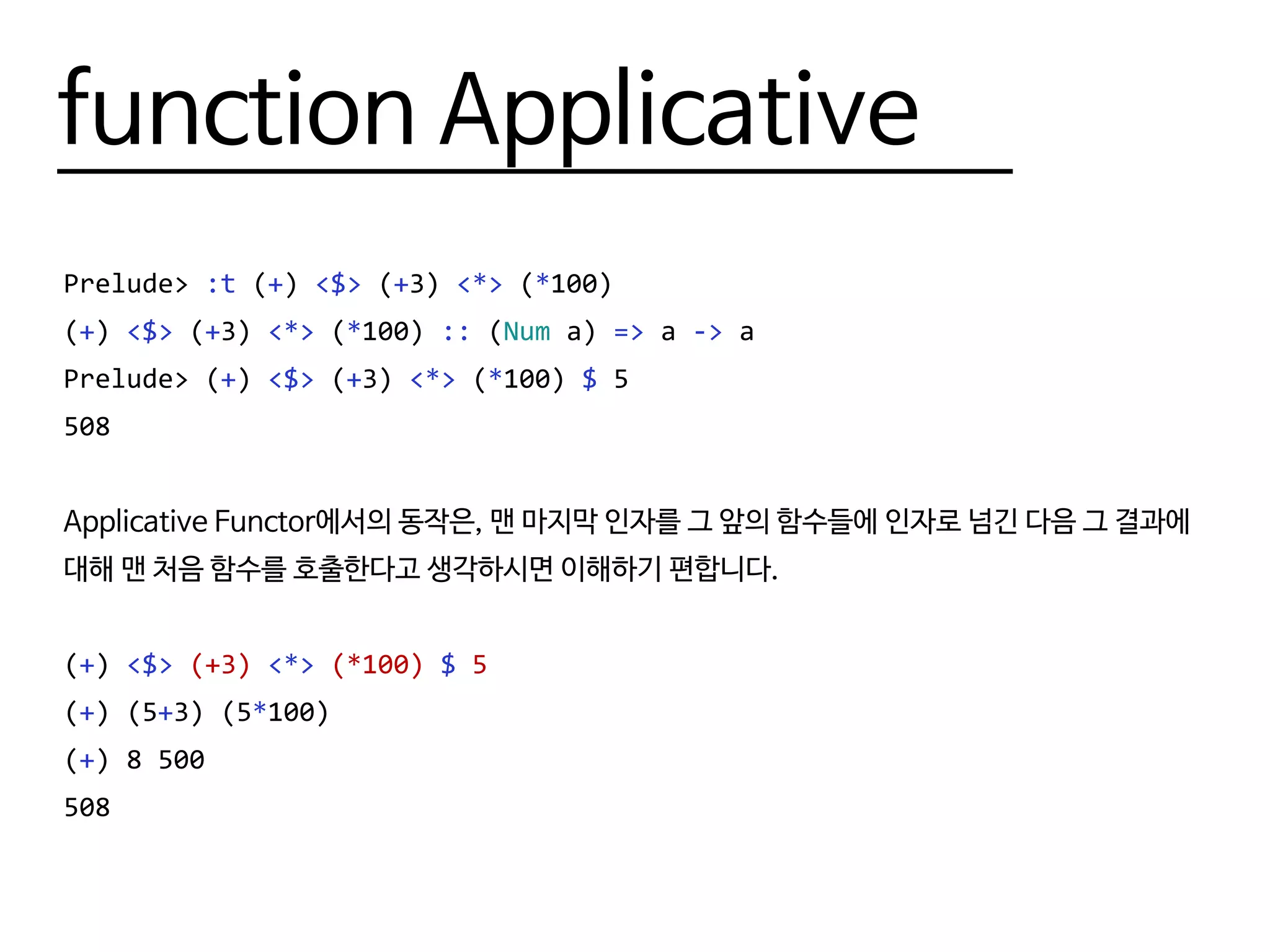 function Applicative
Prelude> :t (+) <$> (+3) <*> (*100)
(+) <$> (+3) <*> (*100) :: (Num a) => a -> a
Prelude> (+) <$> (+3) <*> (*100) $ 5
508
Applicative Functor에서의 동작은, 맨 마지막 인자를 그 앞의 함수들에 인자로 넘긴 다음 그 결과에
대해 맨 처음 함수를 호출한다고 생각하시면 이해하기 편합니다.
(+) <$> (+3) <*> (*100) $ 5
(+) (5+3) (5*100)
(+) 8 500
508
 