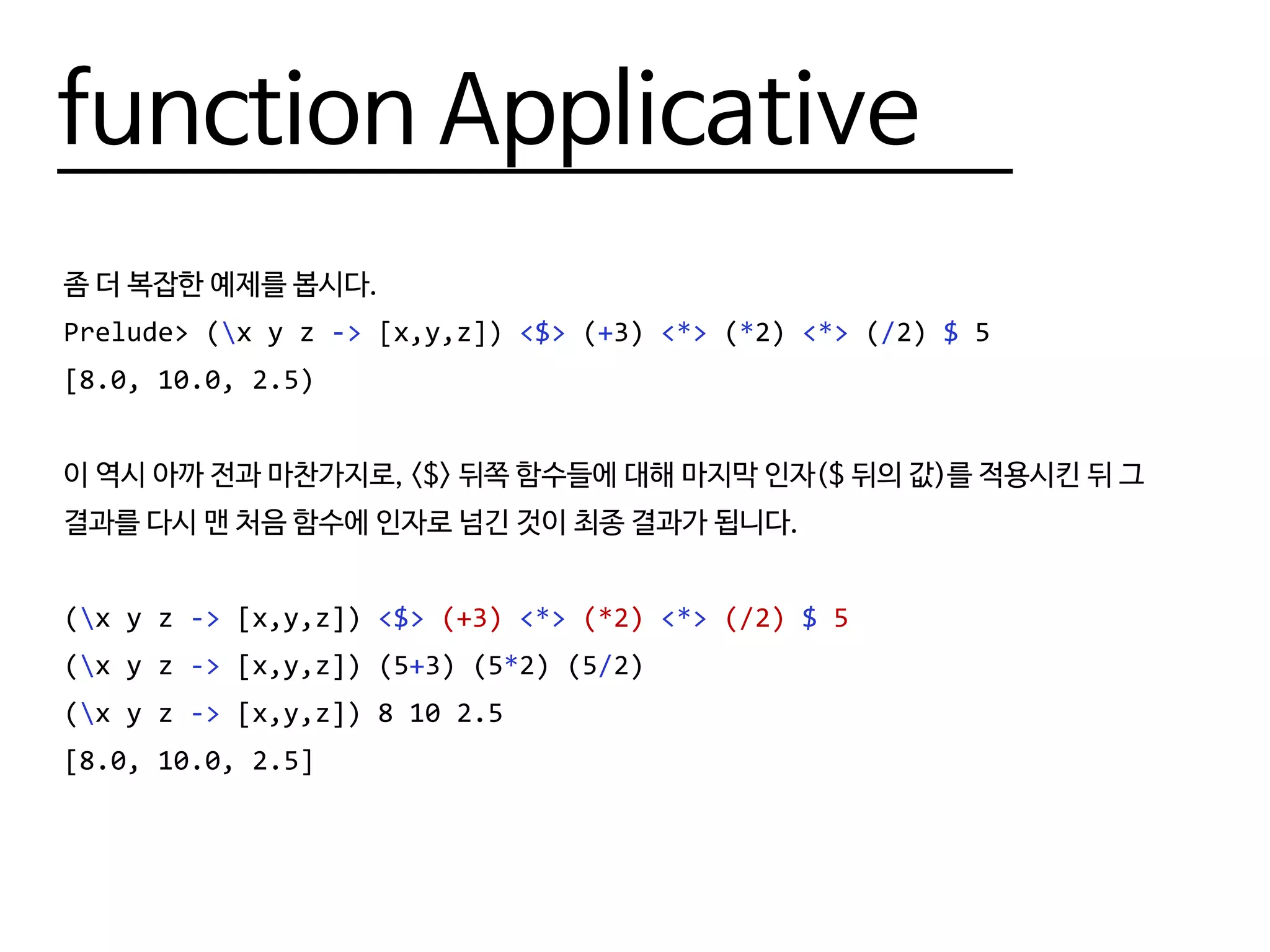 function Applicative
좀 더 복잡한 예제를 봅시다.
Prelude> (x y z -> [x,y,z]) <$> (+3) <*> (*2) <*> (/2) $ 5
[8.0, 10.0, 2.5)
이 역시 아까 전과 마찬가지로, <$> 뒤쪽 함수들에 대해 마지막 인자($ 뒤의 값)를 적용시킨 뒤 그
결과를 다시 맨 처음 함수에 인자로 넘긴 것이 최종 결과가 됩니다.
(x y z -> [x,y,z]) <$> (+3) <*> (*2) <*> (/2) $ 5
(x y z -> [x,y,z]) (5+3) (5*2) (5/2)
(x y z -> [x,y,z]) 8 10 2.5
[8.0, 10.0, 2.5]
 