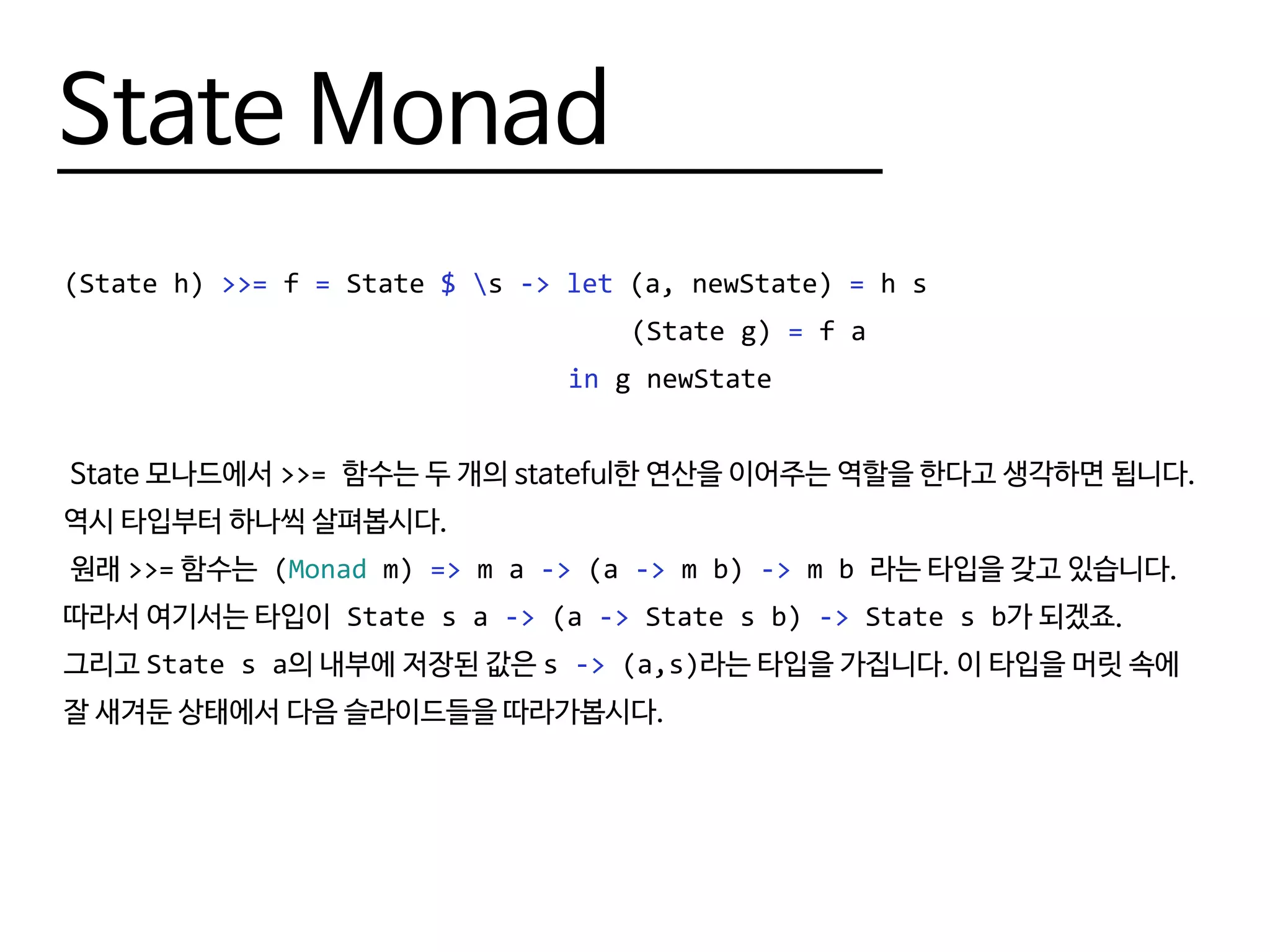 State Monad
(State h) >>= f = State $ s -> let (a, newState) = h s
								 (State g) = f a
								 in g newState
State 모나드에서 >>= 함수는 두 개의 stateful한 연산을 이어주는 역할을 한다고 생각하면 됩니다.
역시 타입부터 하나씩 살펴봅시다.
원래 >>= 함수는 (Monad m) => m a -> (a -> m b) -> m b 라는 타입을 갖고 있습니다.
따라서 여기서는 타입이 State s a -> (a -> State s b) -> State s b가 되겠죠.
그리고 State s a의 내부에 저장된 값은 s -> (a,s)라는 타입을 가집니다. 이 타입을 머릿 속에
잘 새겨둔 상태에서 다음 슬라이드들을 따라가봅시다.
 