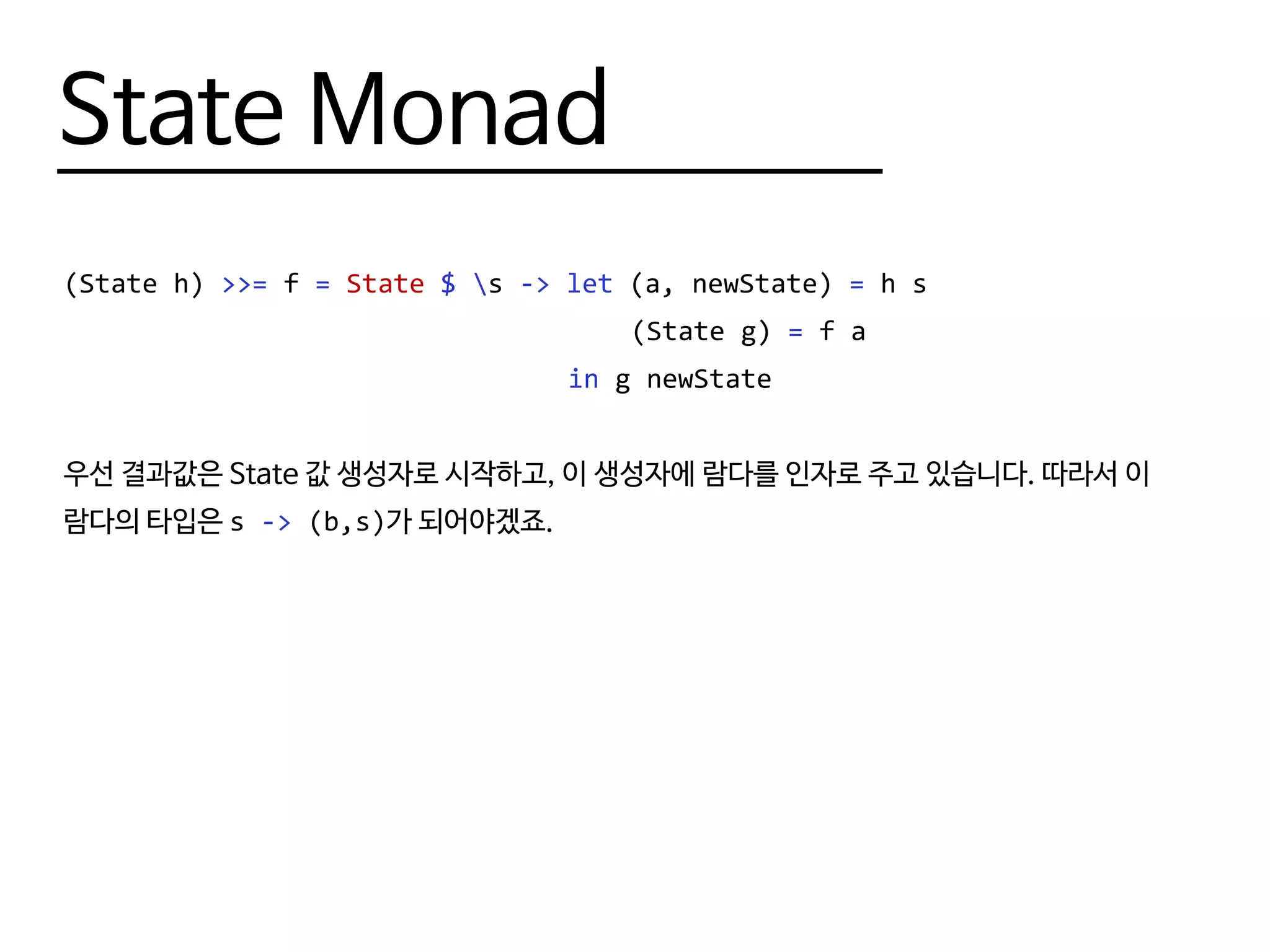 State Monad
(State h) >>= f = State $ s -> let (a, newState) = h s
								 (State g) = f a
								 in g newState
우선 결과값은 State 값 생성자로 시작하고, 이 생성자에 람다를 인자로 주고 있습니다. 따라서 이
람다의 타입은 s -> (b,s)가 되어야겠죠.
 