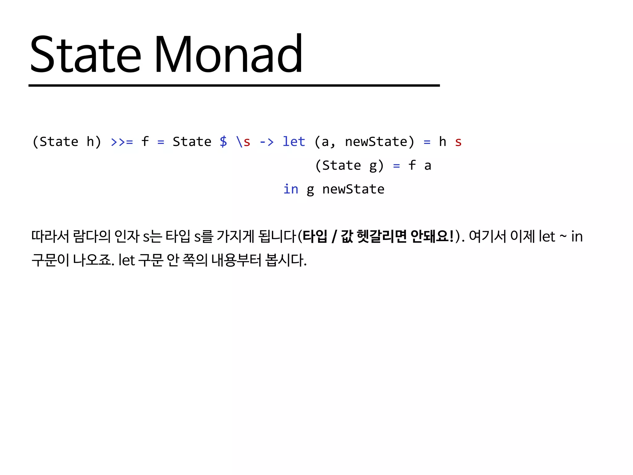 State Monad
(State h) >>= f = State $ s -> let (a, newState) = h s
								 (State g) = f a
								 in g newState
따라서 람다의 인자 s는 타입 s를 가지게 됩니다(타입 / 값 헷갈리면 안돼요!). 여기서 이제 let ~ in
구문이 나오죠. let 구문 안 쪽의 내용부터 봅시다.
 
