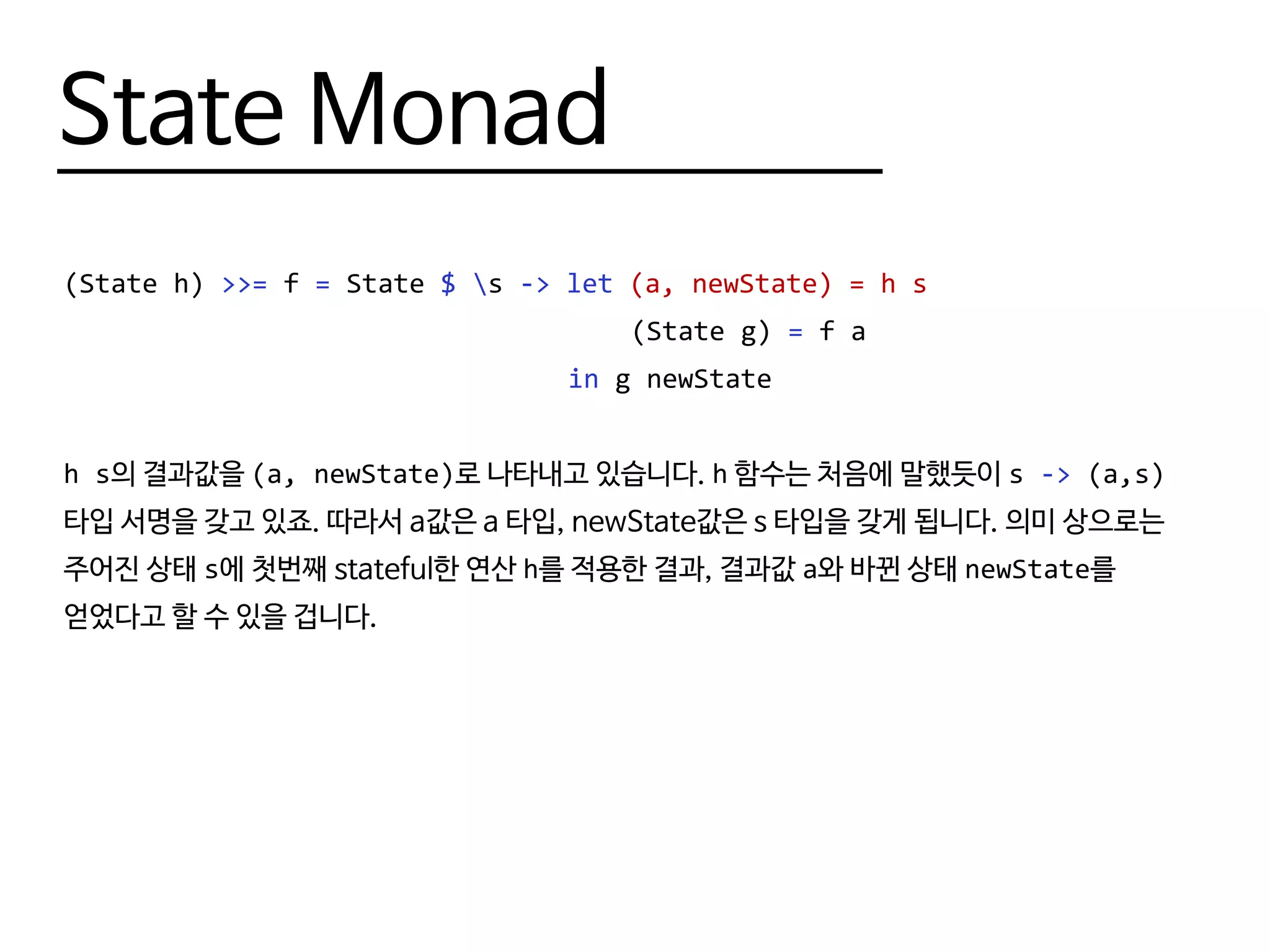 State Monad
(State h) >>= f = State $ s -> let (a, newState) = h s
								 (State g) = f a
								 in g newState
h s의 결과값을 (a, newState)로 나타내고 있습니다. h 함수는 처음에 말했듯이 s -> (a,s)
타입 서명을 갖고 있죠. 따라서 a값은 a 타입, newState값은 s 타입을 갖게 됩니다. 의미 상으로는
주어진 상태 s에 첫번째 stateful한 연산 h를 적용한 결과, 결과값 a와 바뀐 상태 newState를
얻었다고 할 수 있을 겁니다.
 