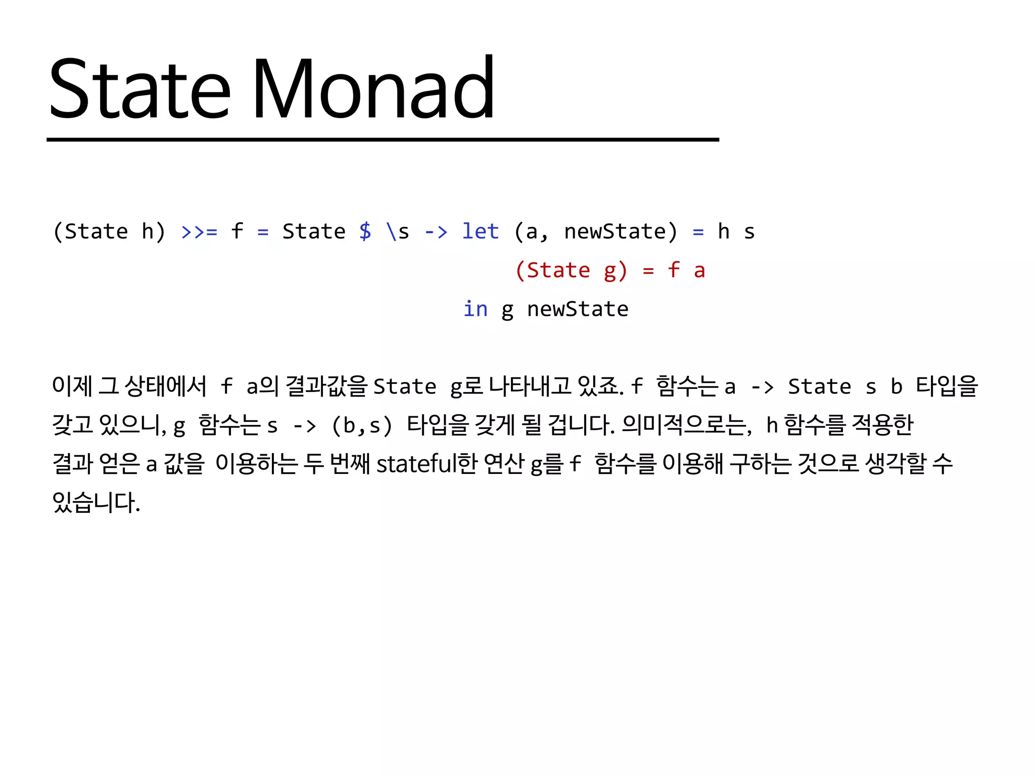 State Monad
(State h) >>= f = State $ s -> let (a, newState) = h s
								 (State g) = f a
								 in g newState
이제 그 상태에서 f a의 결과값을 State g로 나타내고 있죠. f 함수는 a -> State s b 타입을
갖고 있으니, g 함수는 s -> (b,s) 타입을 갖게 될 겁니다. 의미적으로는, h 함수를 적용한
결과 얻은 a 값을 이용하는 두 번째 stateful한 연산 g를 f 함수를 이용해 구하는 것으로 생각할 수
있습니다.
 
