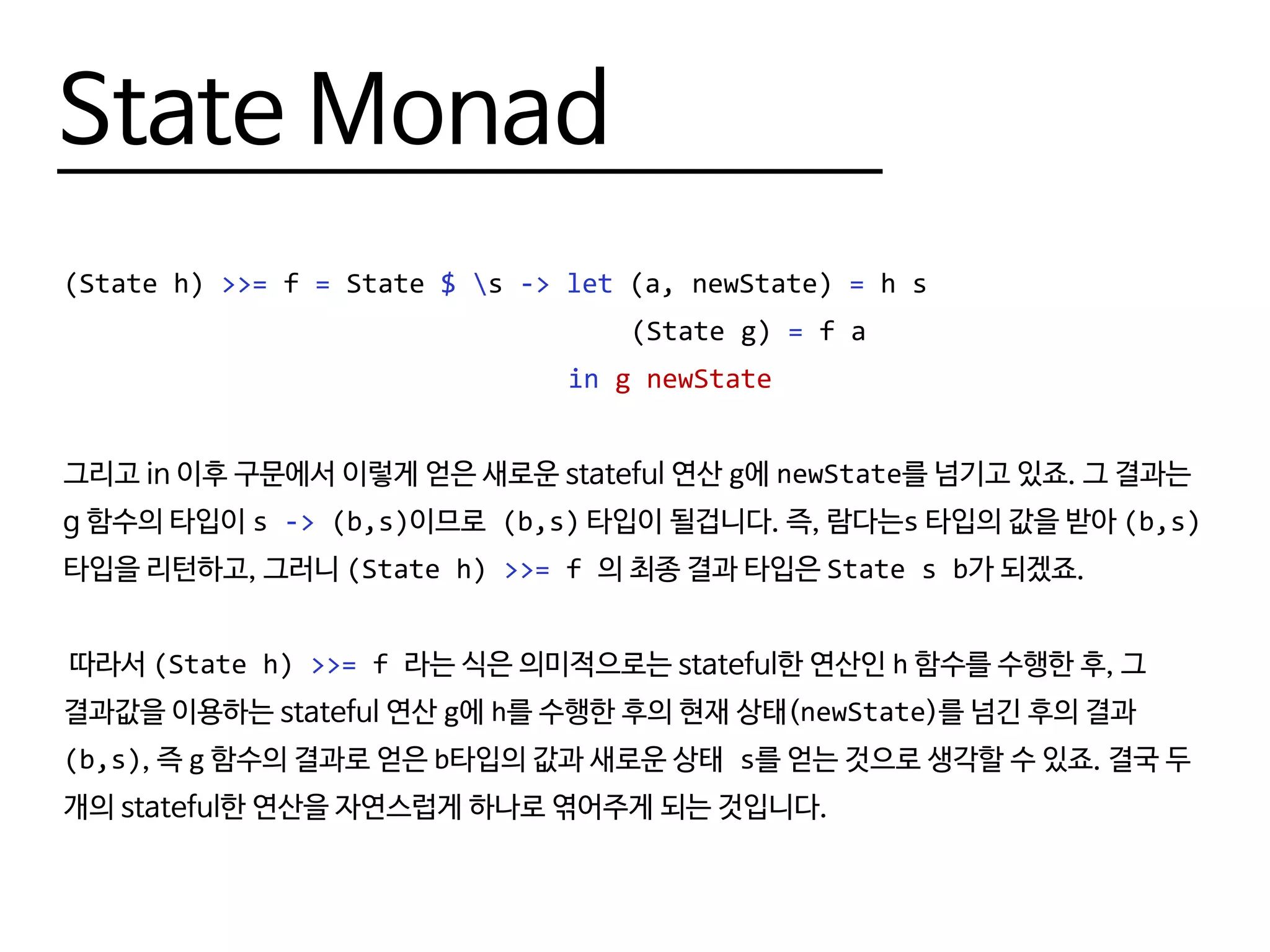 State Monad
(State h) >>= f = State $ s -> let (a, newState) = h s
								 (State g) = f a
								 in g newState
그리고 in 이후 구문에서 이렇게 얻은 새로운 stateful 연산 g에 newState를 넘기고 있죠. 그 결과는
g 함수의 타입이 s -> (b,s)이므로 (b,s) 타입이 될겁니다. 즉, 람다는s 타입의 값을 받아 (b,s)
타입을 리턴하고, 그러니 (State h) >>= f 의 최종 결과 타입은 State s b가 되겠죠.
따라서 (State h) >>= f 라는 식은 의미적으로는 stateful한 연산인 h 함수를 수행한 후, 그
결과값을 이용하는 stateful 연산 g에 h를 수행한 후의 현재 상태(newState)를 넘긴 후의 결과
(b,s), 즉 g 함수의 결과로 얻은 b타입의 값과 새로운 상태 s를 얻는 것으로 생각할 수 있죠. 결국 두
개의 stateful한 연산을 자연스럽게 하나로 엮어주게 되는 것입니다.
 