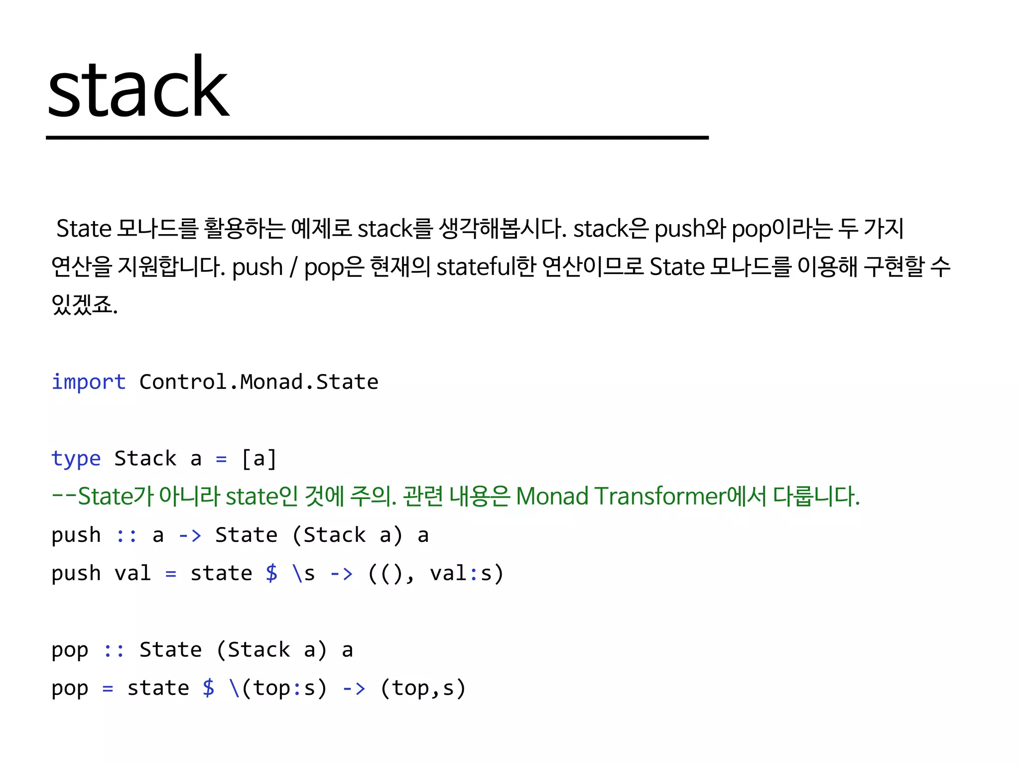 stack
State 모나드를 활용하는 예제로 stack를 생각해봅시다. stack은 push와 pop이라는 두 가지
연산을 지원합니다. push / pop은 현재의 stateful한 연산이므로 State 모나드를 이용해 구현할 수
있겠죠.
import Control.Monad.State
type Stack a = [a]
--역시 State가 아니라 state인 것에 주의.
push :: a -> State (Stack a) ()
push val = state $ s -> ((), val:s)
pop :: State (Stack a) a
pop = state $ (top:s) -> (top,s)
 